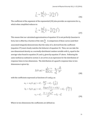 Journal	of	Physical	Security	9(1),	1-22	(2016)	
	
	 16
	 	 	 	 (36)		
	
The	coefficient	of	the	argument	of	the	exponential	(34)	also	provides	an	expression	for	𝜎!,	
which	when	simplified	reduces	to:	
	 	 	 	 (37)		
	
This	means	that	our	calculated	approximation	of	equation	32	is	not	perfectly	Gaussian	in	
form,	but	is	offset	by	a	fraction	of	the	ratio	
!!
!!
.			A	comparison	of	these	curves	(and	their	
associated	integrals)	demonstrates	that	the	value	of	σλ	derived	from	the	coefficient	
(equation	37)	most	closely	matches	the	behavior	of	equation	34.		Then,	we	can	take	the	
one-dimensional	density	as	a	normally-distributed	random	variable	with	λ!	equal	to	the	
average	value	found	in	equation	29,	and	𝜎!	given	by	equation	37	above.		Following	the	
same	method	as	outlined	in	section	3,	we	arrive	at	an	expression	for	the	distribution	of	
response	times	in	two	dimensions.		The	distribution	of	a	guard’s	response	time	in	two	
dimensions	is	given	by:	
	 	 	 		 	 	 (38)	
	
with	the	coefficients	expressed	as	functions	of	t	and	g2	as:	
	 	 (39)	
	
	
Where	in	two	dimensions	the	coefficients	are	defined	as:	
	
 