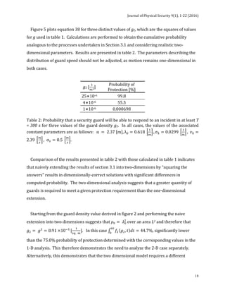 Journal	of	Physical	Security	9(1),	1-22	(2016)	
	
	 18
				Figure	5	plots	equation	38	for	three	distinct	values	of	g2,	which	are	the	squares	of	values	
for	g	used	in	table	1.		Calculations	are	performed	to	obtain	the	cumulative	probability	
analogous	to	the	processes	undertaken	in	Section	3.1	and	considering	realistic	two-
dimensional	parameters.		Results	are	presented	in	table	2.		The	parameters	describing	the	
distribution	of	guard	speed	should	not	be	adjusted,	as	motion	remains	one-dimensional	in	
both	cases.		
	
g2	[
!
!!
]	
Probability	of	
Protection	[%]	
25⨯10-6		 99.8	
4⨯10-6		 55.5	
1⨯10-6		 0.000698	
	
Table	2:	Probability	that	a	security	guard	will	be	able	to	respond	to	an	incident	in	at	least	T	
=	300	s	for	three	values	of	the	guard	density	g2.		In	all	cases,	the	values	of	the	associated	
constant	parameters	are	as	follows:		 α = 2.37 m , λ! = 0.618
!
!
, σ! = 0.0299
!
!
, 𝑣! =
2.39
!
!
, σ! = 0.5
!
!
.	
	
	
				Comparison	of	the	results	presented	in	table	2	with	those	calculated	in	table	1	indicates	
that	naively	extending	the	results	of	section	3.1	into	two-dimensions	by	“squaring	the	
answers"	results	in	dimensionally-correct	solutions	with	significant	differences	in	
computed	probability.		The	two-dimensional	analysis	suggests	that	a	greater	quantity	of	
guards	is	required	to	meet	a	given	protection	requirement	than	the	one-dimensional	
extension.		
		
				Starting	from	the	guard	density	value	derived	in	figure	2	and	performing	the	naive	
extension	into	two	dimensions	suggests	that	𝜌! = 𝜆!
!
	over	an	area	L2	and	therefore	that	
𝑔! = 𝑔!
= 8.91 ×10!!
[
!
!". !
].			In	this	case	 𝑓! 𝑔!, 𝑡 𝑑𝑡 = 44.7%
!"
!
,	significantly	lower	
than	the	75.0%	probability	of	protection	determined	with	the	corresponding	values	in	the	
1-D	analysis.		This	therefore	demonstrates	the	need	to	analyze	the	2-D	case	separately.	
Alternatively,	this	demonstrates	that	the	two	dimensional	model	requires	a	different	
 