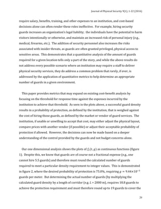 Journal	of	Physical	Security	9(1),	1-22	(2016)	
	
	 20
require	salary,	benefits,	training,	and	other	expenses	to	an	institution,	and	cost-based	
decisions	alone	can	often	render	these	roles	ineffective.		For	example,	hiring	security	
guards	increases	an	organization’s	legal	liability;		the	individuals	have	the	potential	to	harm	
visitors	intentionally	or	otherwise,	and	maintain	an	increased	risk	of	personal	injury	(e.g.,	
medical,	firearms,	etc.).		The	addition	of	security	personnel	also	increases	the	risks	
associated	with	insider	threats,	as	guards	are	often	granted	privileged,	physical	access	to	
sensitive	areas.		This	demonstrates	that	a	quantitative	analysis	of	the	amount	of	guards	
required	for	a	given	location	tells	only	a	part	of	the	story,	and	while	the	above	results	do	
not	address	every	possible	scenario	where	an	institution	may	require	a	staff	to	deliver	
physical	security	services,	they	do	address	a	common	problem	that	rarely,	if	ever,	is	
addressed	by	the	application	of	quantitative	metrics	to	help	determine	an	appropriate	
number	of	guards	in	a	given	environment.		
		
				This	paper	provides	metrics	that	may	expand	on	existing	cost-benefit	analysis	by	
focusing	on	the	threshold	for	response	time	against	the	expenses	incurred	by	the	
institution	to	achieve	that	threshold.		As	seen	in	the	plots	above,	a	successful	guard	density	
results	in	a	probability	of	protection,	as	defined	by	the	institution,	that	is	weighed	against	
the	cost	of	hiring	those	guards,	as	defined	by	the	market	or	vendor	of	guard	services.		The	
institution,	if	unable	or	unwilling	to	accept	that	cost,	may	either	adjust	the	physical	layout,	
compare	prices	with	another	vendor	(if	possible)	or	adjust	their	acceptable	probability	of	
protection	if	allowed.		However,	the	decisions	can	now	be	made	based	on	a	deeper	
understanding	of	the	control	provided	by	the	guards	and	not	budget	concerns	alone.		
		
				Our	one	dimensional	analysis	shows	the	plots	of	𝑓!(𝑡, 𝑔)	as	continuous	functions	(figure	
1).		Despite	this,	we	know	that	guards	are	of	course	not	a	fractional	expense	(e.g.,	one	
cannot	hire	5.5	guards)	and	therefore	must	round	the	calculated	number	of	guards	
required	to	meet	a	particular	density	requirement	to	integer	values.		This	is	demonstrated	
in	figure	2,	where	the	desired	probability	of	protection	is	75.0%,	requiring	𝑔 = 9.44×10!!
	
guards	per	meter.		But	determining	the	actual	number	of	guards	(by	multiplying	the	
calculated	guard	density	by	a	length	of	corridor	(e.g.	L	=	2000	m),	requires	18.8	guards	to	
achieve	the	protection	requirement	and	must	therefore	round	up	to	19	guards	to	cover	the	
 