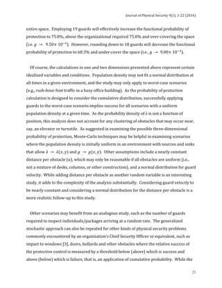 Journal	of	Physical	Security	9(1),	1-22	(2016)	
	
	 21
entire	space.		Employing	19	guards	will	effectively	increase	the	functional	probability	of	
protection	to	75.8%,	above	the	organizational	required	75.0%	and	over-covering	the	space	
(i.e.	𝑔 → 9.50× 10!!
).		However,	rounding	down	to	18	guards	will	decrease	the	functional	
probability	of	protection	to	68.3%	and	under-cover	the	space	(i.e.,	𝑔 → 9.00× 10!!
).		
		
				Of	course,	the	calculations	in	one	and	two	dimensions	presented	above	represent	certain	
idealized	variables	and	conditions.		Population	density	may	not	fit	a	normal	distribution	at	
all	times	in	a	given	environment,	and	the	study	may	only	apply	to	worst-case	scenarios	
(e.g.,	rush-hour	foot	traffic	in	a	busy	office	building).		As	the	probability	of	protection	
calculation	is	designed	to	consider	the	cumulative	distribution,	successfully	applying	
guards	to	the	worst-case	scenario	implies	success	for	all	scenarios	with	a	uniform	
population	density	at	a	given	time.		As	the	probability	density	of	λ	is	not	a	function	of	
position,	this	analysis	does	not	account	for	any	clustering	of	obstacles	that	may	occur	near,	
say,	an	elevator	or	turnstile.		As	suggested	in	examining	the	possible	three-dimensional	
probability	of	protection,	Monte-Carlo	techniques	may	be	helpful	in	examining	scenarios	
where	the	population	density	is	initially	uniform	in	an	environment	with	sources	and	sinks	
that	allow	𝜆 → 𝜆(𝑥, 𝑦)	and	𝑔 → 𝑔(𝑥, 𝑦).		Other	assumptions	include	a	nearly	constant	
distance	per	obstacle	(α),	which	may	only	be	reasonable	if	all	obstacles	are	uniform	(i.e.,	
not	a	mixture	of	desks,	columns,	or	other	construction),	and	a	normal	distribution	for	guard	
velocity.		While	adding	distance	per	obstacle	as	another	random	variable	is	an	interesting	
study,	it	adds	to	the	complexity	of	the	analysis	substantially.		Considering	guard	velocity	to	
be	nearly	constant	and	considering	a	normal	distribution	for	the	distance	per	obstacle	is	a	
more	realistic	follow-up	to	this	study.		
		
				Other	scenarios	may	benefit	from	an	analogous	study,	such	as	the	number	of	guards	
required	to	inspect	individuals/packages	arriving	at	a	random	rate.		The	generalized	
stochastic	approach	can	also	be	repeated	for	other	kinds	of	physical	security	problems	
commonly	encountered	by	an	organization’s	Chief	Security	Officer	or	equivalent,	such	as	
impact	to	windows	[3],	doors,	bollards	and	other	obstacles	where	the	relative	success	of	
the	protective	control	is	measured	by	a	threshold	below	(above)	which	is	success	and	
above	(below)	which	is	failure,	that	is,	an	application	of	cumulative	probability.		While	the	
 