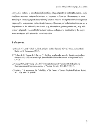 Journal	of	Physical	Security	9(1),	1-22	(2016)	
	
	 22
approach	is	suitable	to	any	statistically	modeled	physical	problem	looking	to	examine	such	
conditions,	complex	analytical	equations	as	compared	to	Equation	19	may	result	in	more	
difficulty	in	achieving	a	probability	density	function	without	multiple	numerical	integration	
steps	and/or	less	accurate	estimation	techniques.		However,	normal	distributions	are	not	a	
requirement	of	the	approach,	and	others	(e.g.,	exponential,	gamma,	power-law)	may	both	
be	more	physically	reasonable	for	a	given	variable	and	easier	to	manipulate	in	the	above	
framework	even	with	a	complex	set-up	equation.		
	
References
	
[1] Broder, J. F., and Tucker, E., Risk Analysis and the Security Survey. 4th ed. Amsterdam:
Butterworth-Heinemann (2012).
[2] Vellani, K.H., Emery, R.J., Parker, N., Staffing benchmarks: a model for determining how
many security officers are enough, Journal of Healthcare Protection Management 28(2),
(2012).
[3] Chang, D.B., and Young, C.S., Probabilistic Estimates of Vulnerability to Explosive
Overpressures and Impulses, Journal of Physical Security 4(2), 10-29 (2010).
[4] Laplace, P. S. Memoir on the Probability of the Causes of Events. Statistical Science Statist.
Sci., 1(3), 364-378. (1986).
	
 