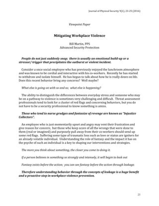 Journal	of	Physical	Security	9(1),	23-25	(2016)	
	
	 23
	 	 	 	 	 	 	
Viewpoint	Paper	
	
	
Mitigating	Workplace	Violence	
	
Bill	Martin,	PPS	
Advanced	Security	Protection	
	
	
				People	do	not	just	suddenly	snap;		there	is	usually	an	emotional	build-up	or	a	
stressor/	trigger	that	precipitates	the	outburst	or	violent	incident.	
	
				Consider	a	once	social	employee	who	has	previously	enjoyed	the	lunchroom	atmosphere	
and	was	known	to	be	cordial	and	interactive	with	his	co-workers.		Recently	he	has	started	
to	withdraw	and	isolate	himself.		He	has	begun	to	talk	about	how	he	is	really	down	on	life.	
Does	this	recent	behavior	bring	any	concerns?		Well	maybe?	
	
				What	else	is	going	on	with	so	and	so;		what	else	is	happening?	
	
				The	ability	to	distinguish	the	differences	between	everyday	stress	and	someone	who	may	
be	on	a	pathway	to	violence	is	sometimes	very	challenging	and	difficult.		Threat	assessment	
professionals	tend	to	look	for	a	cluster	of	red	flags	and	concerning	behaviors,	but	you	do	
not	have	to	be	a	security	professional	to	know	something	is	amiss.	
	
				Those	who	tend	to	nurse	grudges	and	fantasize	of	revenge	are	known	as	“Injustice	
Collectors”.	
	
				An	employee	who	is	just	momentarily	upset	and	angry	may	vent	their	frustration	and	
give	reason	for	concern;		but	those	who	keep	score	of	all	the	wrongs	that	were	done	to	
them	(real	or	imagined)	and	purposely	pull	away	from	their	co-workers	should	send	up	
some	red	flags.		Suffering	some	type	of	traumatic	loss	such	as	love	or	status	are	igniters	for	
an	already	volatile	individual.		Understanding	the	role	of	fantasy	and	the	impact	it	has	on	
the	psyche	of	such	an	individual	is	a	key	to	shaping	our	interventions	and	strategies.			
	
				The	more	you	think	about	something,	the	closer	you	come	to	doing	it.	
	
				If	a	person	believes	in	something	so	strongly	and	intensely,	it	will	begin	to	leak	out	
	
				Fantasy	exists	before	the	action;		you	can	see	fantasy	before	the	action	through	leakage.	
	
				Therefore	understanding	behavior	through	the	concepts	of	leakage	is	a	huge	benefit	
and	a	proactive	step	in	workplace	violence	prevention.		
	
 