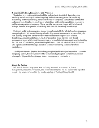 Journal	of	Physical	Security	9(1),	23-25	(2016)	
	
	 25
3.	Establish	Policies,	Procedures	and	Protocols	
				Workplace	prevention	policies	should	be	outlined	and	simplified.		Procedures	on	
handling	and	addressing	violations	in	policy	and	those	who	appear	to	be	exhibiting	
threatening	and/or	concerning	behaviors	should	be	simplified	and	outlined	for	the	staff	
and	employees.		Employees	must	know	where	to	go	and	who	to	report	their	concerns	to	
and	how	to	report	their	concerns.		There	must	be	a	sense	that	things	will	be	followed	
through	and	our	management	team	really	does	care	for	our	safety	and	security.	
	
				Protocols	and	training	programs	should	be	made	available	for	all	staff	and	employees	on	
an	ongoing	basis.		We	should	develop	a	leadership	team	who	maintains	accountability	for	
staff	training	programs.		There	could	be	a	structured	team	in	place	that	handles	
threatening/concerning	behaviors.		Each	organization	could	have	its	own	threat	
management	team	which	could	be	comprised	of	several	disciplines	experienced	in	handling	
the	case	load	of	threats	and/or	concerning	behaviors.		There	is	too	much	at	stake	to	not	
take	a	proactive	step	in	the	right	direction	to	ensure	the	safety	and	security	of	our	
workplaces.	
	
				The	emphasis	in	this	paper	is	about	mitigating	factors	for	workplace	violence.		The	same	
mitigating	factors,	however,	may	well	be	useful	in	mitigating	non-violent	retaliation	or	
sabotage	by	disgruntled	employees,	former	employees,	or	contractors.	
	
	
	
About	the	Author	
				Bill	Martin	is	from	the	greater	New	York	City	Area	and	is	an	expert	in	threat	
management,	executive	protection,	and	behavioral	analysis.		He	is	a	trainer	and	expert	in	
security	for	houses	of	worship.		He	can	be	reached	at	Twitter	@bmartin683.		
	
 