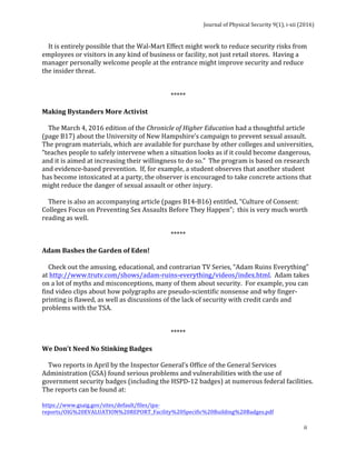 Journal	of	Physical	Security	9(1),	i-xii	(2016)	
	
	
ii	
				It	is	entirely	possible	that	the	Wal-Mart	Effect	might	work	to	reduce	security	risks	from	
employees	or	visitors	in	any	kind	of	business	or	facility,	not	just	retail	stores.		Having	a	
manager	personally	welcome	people	at	the	entrance	might	improve	security	and	reduce	
the	insider	threat.	
	
	
*****	
	
Making	Bystanders	More	Activist	
	
				The	March	4,	2016	edition	of	the	Chronicle	of	Higher	Education	had	a	thoughtful	article	
(page	B17)	about	the	University	of	New	Hampshire’s	campaign	to	prevent	sexual	assault.		
The	program	materials,	which	are	available	for	purchase	by	other	colleges	and	universities,	
“teaches	people	to	safely	intervene	when	a	situation	looks	as	if	it	could	become	dangerous,	
and	it	is	aimed	at	increasing	their	willingness	to	do	so.”		The	program	is	based	on	research	
and	evidence-based	prevention.		If,	for	example,	a	student	observes	that	another	student	
has	become	intoxicated	at	a	party,	the	observer	is	encouraged	to	take	concrete	actions	that	
might	reduce	the	danger	of	sexual	assault	or	other	injury.	
	
				There	is	also	an	accompanying	article	(pages	B14-B16)	entitled,	“Culture	of	Consent:		
Colleges	Focus	on	Preventing	Sex	Assaults	Before	They	Happen”;		this	is	very	much	worth	
reading	as	well.	
		
*****	
	
Adam	Bashes	the	Garden	of	Eden!	
	
				Check	out	the	amusing,	educational,	and	contrarian	TV	Series,	“Adam	Ruins	Everything”	
at	http://www.trutv.com/shows/adam-ruins-everything/videos/index.html.		Adam	takes	
on	a	lot	of	myths	and	misconceptions,	many	of	them	about	security.		For	example,	you	can	
find	video	clips	about	how	polygraphs	are	pseudo-scientific	nonsense	and	why	finger-
printing	is	flawed,	as	well	as	discussions	of	the	lack	of	security	with	credit	cards	and	
problems	with	the	TSA.			
	
	
*****	
	
We	Don’t	Need	No	Stinking	Badges	
	
				Two	reports	in	April	by	the	Inspector	General’s	Office	of	the	General	Services	
Administration	(GSA)	found	serious	problems	and	vulnerabilities	with	the	use	of	
government	security	badges	(including	the	HSPD-12	badges)	at	numerous	federal	facilities.	
The	reports	can	be	found	at:	
	
https://www.gsaig.gov/sites/default/files/ipa-
reports/OIG%20EVALUATION%20REPORT_Facility%20Specific%20Building%20Badges.pdf	
 