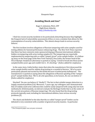 Journal	of	Physical	Security	9(1),	26-48	(2016)	
	
	 26
	 	 	 	 	 	 	
Viewpoint	Paper	
	
	
Avoiding	Shock	and	Awe*	
	
Roger	G.	Johnston,	Ph.D.,	CPP	
Right	Brain	Sekurity	
http://rbsekurity.com	
	
	
				I	find	two	recent	security	incidents	to	be	particularly	disturbing	because	they	highlight	
the	frequent	lack	of	vulnerability	assessments	(VAs),	or	even	a	mindset	that	allows	for	the	
contemplation	of	security	vulnerabilities.		This	almost	always	leads	to	serious	security	
failures.	
	
				The	first	incident	involves	allegations	of	Russian	tampering	with	urine	samples	used	for	
testing	athletes	for	banned	performance-enhancing	drugs.		The	New	York	Times	reported	
that	there	has	been	extensive	state-sponsored	doping	of	Russian	international	athletes,	
hidden	via	tampering	with	urine	testing	samples.[1]		The	tampering	was	reportedly	
implemented	by	tampering	with	so-called	“tamper-proof”	urine	sample	bottles.		In	a	follow-
up	story	on	the	front	page	of	the	New	York	Times[2],	Don	Catlin,	the	former	head	of	the	
UCLA	Olympic	Analytical	Laboratory	is	quoted	as	saying,	“I	tried	to	break	into	those	[urine	
sample]	bottles	years	ago	and	couldn’t	do	it.		It’s	shocking.”		[Italics	added	for	emphasis.]			
	
				In	the	same	story,	Catlin	further	states	that	when	the	manufacturer	first	showcased	the	
urine	sample	bottles	used	for	athlete	drug	testing	to	a	roomful	of	doctors,	“All	of	us	were	
particularly	pleased	and	excited	by	this	bottle	because	it	looked	pretty	bulletproof.”		The	
manufacturer	is	quoted	as	saying	about	the	allegations	of	Russian	spoofing	of	the	“tamper-
proof”	sample	bottles	that,	“We’re	all	a	bit	speechless,	to	be	honest...No	one	can	believe	it.”		
[Italics	added	for	emphasis.]	
	
				Shocked?		No	one	can	believe	it?		Really?!?		The	fact	is	that	reliable	tamper-detection	is	a	
largely	unsolved	problem.[3,4]		Moreover,	7	years	ago,	my	colleagues	and	I	demonstrated	
that	23	widely-used	urine	collection	kits	could	be	easily	tampered	with	using	only	low-tech	
methods.[3]		(Unfortunately,	we	did	not	evaluate	the	Berlinger	bottle	that	is	at	the	center	of	
the	current	accusations	of	Russian	tampering.)		We	also	found	that	the	drug	testing	
protocols	typically	used,	including	for	international	athletes,	have	serious	security	
problems.[3]			
	
				The	shock	and	disbelief	at	the	idea	that	the	so-called	“tamper-proof”	bottles	can	be	
defeated	is	very	consistent	with	a	number	of	general	security	maxims.		In	particular:	
	
______________________	
*	This	Viewpoint	paper	was	not	peer	reviewed.	
 