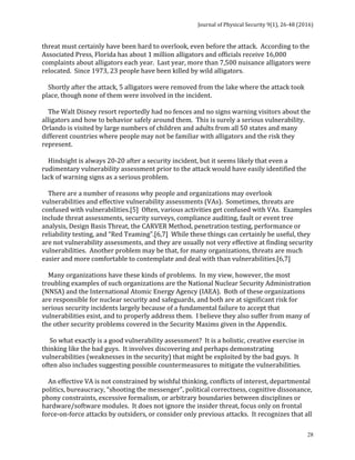 Journal	of	Physical	Security	9(1),	26-48	(2016)	
	
	 28
threat	must	certainly	have	been	hard	to	overlook,	even	before	the	attack.		According	to	the	
Associated	Press,	Florida	has	about	1	million	alligators	and	officials	receive	16,000	
complaints	about	alligators	each	year.		Last	year,	more	than	7,500	nuisance	alligators	were	
relocated.		Since	1973,	23	people	have	been	killed	by	wild	alligators.	
	
				Shortly	after	the	attack,	5	alligators	were	removed	from	the	lake	where	the	attack	took	
place,	though	none	of	them	were	involved	in	the	incident.	
	
				The	Walt	Disney	resort	reportedly	had	no	fences	and	no	signs	warning	visitors	about	the	
alligators	and	how	to	behave	safely	around	them.		This	is	surely	a	serious	vulnerability.		
Orlando	is	visited	by	large	numbers	of	children	and	adults	from	all	50	states	and	many	
different	countries	where	people	may	not	be	familiar	with	alligators	and	the	risk	they	
represent.			
	
				Hindsight	is	always	20-20	after	a	security	incident,	but	it	seems	likely	that	even	a	
rudimentary	vulnerability	assessment	prior	to	the	attack	would	have	easily	identified	the	
lack	of	warning	signs	as	a	serious	problem.	
	
				There	are	a	number	of	reasons	why	people	and	organizations	may	overlook	
vulnerabilities	and	effective	vulnerability	assessments	(VAs).		Sometimes,	threats	are	
confused	with	vulnerabilities.[5]		Often,	various	activities	get	confused	with	VAs.		Examples	
include	threat	assessments,	security	surveys,	compliance	auditing,	fault	or	event	tree	
analysis,	Design	Basis	Threat,	the	CARVER	Method,	penetration	testing,	performance	or	
reliability	testing,	and	“Red	Teaming”.[6,7]		While	these	things	can	certainly	be	useful,	they	
are	not	vulnerability	assessments,	and	they	are	usually	not	very	effective	at	finding	security	
vulnerabilities.		Another	problem	may	be	that,	for	many	organizations,	threats	are	much	
easier	and	more	comfortable	to	contemplate	and	deal	with	than	vulnerabilities.[6,7]	
	
				Many	organizations	have	these	kinds	of	problems.		In	my	view,	however,	the	most	
troubling	examples	of	such	organizations	are	the	National	Nuclear	Security	Administration	
(NNSA)	and	the	International	Atomic	Energy	Agency	(IAEA).		Both	of	these	organizations	
are	responsible	for	nuclear	security	and	safeguards,	and	both	are	at	significant	risk	for	
serious	security	incidents	largely	because	of	a	fundamental	failure	to	accept	that	
vulnerabilities	exist,	and	to	properly	address	them.		I	believe	they	also	suffer	from	many	of	
the	other	security	problems	covered	in	the	Security	Maxims	given	in	the	Appendix.	
	
					So	what	exactly	is	a	good	vulnerability	assessment?		It	is	a	holistic,	creative	exercise	in	
thinking	like	the	bad	guys.		It	involves	discovering	and	perhaps	demonstrating	
vulnerabilities	(weaknesses	in	the	security)	that	might	be	exploited	by	the	bad	guys.		It	
often	also	includes	suggesting	possible	countermeasures	to	mitigate	the	vulnerabilities.	
	
				An	effective	VA	is	not	constrained	by	wishful	thinking,	conflicts	of	interest,	departmental	
politics,	bureaucracy,	lack	of	imagination,	“shooting	the	messenger”,	political	correctness,	
cognitive	dissonance,	phony	constraints,	excessive	formalism,	or	arbitrary	boundaries	
between	disciplines	or	hardware/software	modules.		It	does	not	ignore	the	insider	threat,	
focus	only	on	frontal	force-on-force	attacks	by	outsiders,	or	consider	only	previous	attacks.		
 