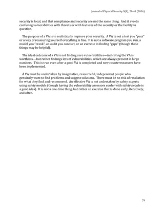 Journal	of	Physical	Security	9(1),	26-48	(2016)	
	
	 29
It	recognizes	that	all	security	is	local,	and	that	compliance	and	security	are	not	the	same	
thing.		And	it	avoids	confusing	vulnerabilities	with	threats	or	with	features	of	the	security	
or	the	facility	in	question.	
		
				The	purpose	of	a	VA	is	to	realistically	improve	your	security.		A	VA	is	not	a	test	you	“pass”	
or	a	way	of	reassuring	yourself	everything	is	fine.		It	is	not	a	software	program	you	run,	a	
model	you	“crank”,	an	audit	you	conduct,	or	an	exercise	in	finding	“gaps”	(though	these	
things	may	be	helpful).		
	
				The	ideal	outcome	of	a	VA	is	not	finding	zero	vulnerabilities—indicating	the	VA	is	
worthless—but	rather	findings	lots	of	vulnerabilities,	which	are	always	present	in	large	
numbers.		This	is	true	even	after	a	good	VA	is	completed	and	new	countermeasures	have	
been	implemented.	
	
				A	VA	must	be	undertaken	by	imaginative,	resourceful,	independent	people	who	
genuinely	want	to	find	problems	and	suggest	solutions.		There	must	be	no	risk	of	retaliation	
for	what	they	find	and	recommend.		An	effective	VA	is	not	undertaken	by	safety	experts	
using	safety	models	(though	having	the	vulnerability	assessors	confer	with	safety	people	is	
a	good	idea).		It	is	not	a	one-time	thing,	but	rather	an	exercise	that	is	done	early,	iteratively,	
and	often.	
	
	
	
		
	
	
	
	
	 	
 