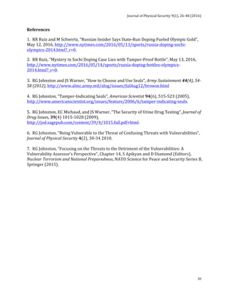 Journal	of	Physical	Security	9(1),	26-48	(2016)	
	
	 30
References	
1.		RR	Ruiz	and	M	Schwirtz,	“Russian	Insider	Says	State-Run	Doping	Fueled	Olympic	Gold”,	
May	12,	2016,	http://www.nytimes.com/2016/05/13/sports/russia-doping-sochi-
olympics-2014.html?_r=0.	
2.		RR	Ruiz,	“Mystery	in	Sochi	Doping	Case	Lies	with	Tamper-Proof	Bottle”,	May	13,	2016,	
http://www.nytimes.com/2016/05/14/sports/russia-doping-bottles-olympics-
2014.html?_r=0.	
	
3.		RG	Johnston	and	JS	Warner,	“How	to	Choose	and	Use	Seals”,	Army	Sustainment	44(4),	54-
58	(2012),	http://www.almc.army.mil/alog/issues/JulAug12/browse.html	
	
4.		RG	Johnston,	“Tamper-Indicating	Seals”,	American	Scientist	94(6),	515-523	(2005),	
http://www.americanscientist.org/issues/feature/2006/6/tamper-indicating-seals.	
	
5.		RG	Johnston,	EC	Michaud,	and	JS	Warner,	“The	Security	of	Urine	Drug	Testing”,	Journal	of	
Drug	Issues,	39(4)	1015-1028	(2009),	
http://jod.sagepub.com/content/39/4/1015.full.pdf+html.	
	
6.		RG	Johnston,	“Being	Vulnerable	to	the	Threat	of	Confusing	Threats	with	Vulnerabilities”,	
Journal	of	Physical	Security	4(2),	30-34	2010.	
	
7.		RG	Johnston,	“Focusing	on	the	Threats	to	the	Detriment	of	the	Vulnerabilities:	A	
Vulnerability	Assessor’s	Perspective”,	Chapter	14,	S	Apikyan	and	D	Diamond	(Editors),	
Nuclear	Terrorism	and	National	Preparedness,	NATO	Science	for	Peace	and	Security	Series	B,	
Springer	(2015).
	
	
	
	
	
	 	
 