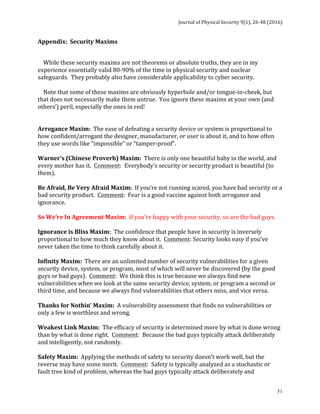 Journal	of	Physical	Security	9(1),	26-48	(2016)	
	
	 31
Appendix:		Security	Maxims	
	
				While	these	security	maxims	are	not	theorems	or	absolute	truths,	they	are	in	my	
experience	essentially	valid	80-90%	of	the	time	in	physical	security	and	nuclear	
safeguards.		They	probably	also	have	considerable	applicability	to	cyber	security.			
	
				Note	that	some	of	these	maxims	are	obviously	hyperbole	and/or	tongue-in-cheek,	but	
that	does	not	necessarily	make	them	untrue.		You	ignore	these	maxims	at	your	own	(and	
others’)	peril,	especially	the	ones	in	red!	
	
	
Arrogance	Maxim:		The	ease	of	defeating	a	security	device	or	system	is	proportional	to	
how	confident/arrogant	the	designer,	manufacturer,	or	user	is	about	it,	and	to	how	often	
they	use	words	like	“impossible”	or	“tamper-proof”.	
	
Warner’s	(Chinese	Proverb)	Maxim:		There	is	only	one	beautiful	baby	in	the	world,	and	
every	mother	has	it.		Comment:		Everybody’s	security	or	security	product	is	beautiful	(to	
them).	
	
Be	Afraid,	Be	Very	Afraid	Maxim:		If	you’re	not	running	scared,	you	have	bad	security	or	a	
bad	security	product.		Comment:		Fear	is	a	good	vaccine	against	both	arrogance	and	
ignorance.	
	
So	We’re	In	Agreement	Maxim:		If	you’re	happy	with	your	security,	so	are	the	bad	guys.	
	
Ignorance	is	Bliss	Maxim:		The	confidence	that	people	have	in	security	is	inversely	
proportional	to	how	much	they	know	about	it.		Comment:	Security	looks	easy	if	you’ve	
never	taken	the	time	to	think	carefully	about	it.	
	
Infinity	Maxim:		There	are	an	unlimited	number	of	security	vulnerabilities	for	a	given	
security	device,	system,	or	program,	most	of	which	will	never	be	discovered	(by	the	good	
guys	or	bad	guys).		Comment:		We	think	this	is	true	because	we	always	find	new	
vulnerabilities	when	we	look	at	the	same	security	device,	system,	or	program	a	second	or	
third	time,	and	because	we	always	find	vulnerabilities	that	others	miss,	and	vice	versa.	
	
Thanks	for	Nothin’	Maxim:		A	vulnerability	assessment	that	finds	no	vulnerabilities	or	
only	a	few	is	worthless	and	wrong.	
	
Weakest	Link	Maxim:		The	efficacy	of	security	is	determined	more	by	what	is	done	wrong	
than	by	what	is	done	right.		Comment:		Because	the	bad	guys	typically	attack	deliberately	
and	intelligently,	not	randomly.	
	
Safety	Maxim:		Applying	the	methods	of	safety	to	security	doesn’t	work	well,	but	the	
reverse	may	have	some	merit.		Comment:		Safety	is	typically	analyzed	as	a	stochastic	or	
fault	tree	kind	of	problem,	whereas	the	bad	guys	typically	attack	deliberately	and	
 
