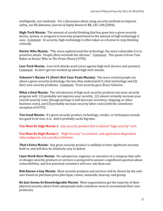 Journal	of	Physical	Security	9(1),	26-48	(2016)	
	
	 32
intelligently,	not	randomly.		For	a	discussion	about	using	security	methods	to	improve	
safety,	see	RG	Johnston,	Journal	of	Safety	Research	35,	245-248	(2004).	
	
High-Tech	Maxim:		The	amount	of	careful	thinking	that	has	gone	into	a	given	security	
device,	system,	or	program	is	inversely	proportional	to	the	amount	of	high-technology	it	
uses.		Comment:		In	security,	high-technology	is	often	taken	as	a	license	to	stop	thinking	
critically.	
	
Doctor	Who	Maxim:		“The	more	sophisticated	the	technology,	the	more	vulnerable	it	is	to	
primitive	attack.		People	often	overlook	the	obvious.”		Comment:		This	quote	is	from	Tom	
Baker	as	Doctor	Who	in	The	Pirate	Planet	(1978).	
	
Low-Tech	Maxim:		Low-tech	attacks	work	(even	against	high-tech	devices	and	systems).		
Comment:		So	don’t	get	too	worked	up	about	high-tech	attacks.	
	
Schneier’s	Maxim	#1	(Don’t	Wet	Your	Pants	Maxim):		The	more	excited	people	are	
about	a	given	security	technology,	the	less	they	understand	(1)	that	technology	and	(2)	
their	own	security	problems.		Comment:		From	security	guru	Bruce	Schneier.	
	
What	a	Deal	Maxim:		The	introduction	of	high-tech	security	products	into	your	security	
program	will:		(1)	probably	not	improve	your	security,		(2)	almost	certainly	increase	your	
overall	security	costs	(though	perhaps	it	will	decrease	inventory,	shipping,	or	other	
business	costs),	and	(3)	probably	increase	security	labor	costs	(with	the	sometimes	
exception	of	CCTV).	
	
Too	Good	Maxim:		If	a	given	security	product,	technology,	vendor,	or	techniques	sounds	
too	good	to	be	true,	it	is.		And	it	probably	sucks	big	time.	
	
You	Must	Be	High	Maxim	1:		Any	security	product	that	is	labeled	“high	security”	isn’t.	
	
You	Must	Be	High	Maxim	2:		“High	Security”	is	a	context-	and	application-dependent	
value	judgment,	not	a	product	attribute.	
	
That’s	Extra	Maxim:		Any	given	security	product	is	unlikely	to	have	significant	security	
built	in,	and	will	thus	be	relatively	easy	to	defeat.	
	
I	Just	Work	Here	Maxim:		No	salesperson,	engineer,	or	executive	of	a	company	that	sells	
or	designs	security	products	or	services	is	prepared	to	answer	a	significant	question	about	
vulnerabilities,	and	few	potential	customers	will	ever	ask	them	one.	
	
Bob	Knows	a	Guy	Maxim:		Most	security	products	and	services	will	be	chosen	by	the	end-
user	based	on	purchase	price	plus	hype,	rumor,	innuendo,	hearsay,	and	gossip.	
	
He	Just	Seems	So	Knowledgeable	Maxim:		Most	organizations	get	the	majority	of	their	
physical	security	advice	from	salespeople	(who	somehow	seem	to	recommend	their	own	
products).			
 