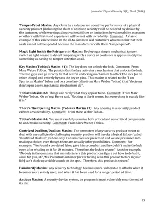 Journal	of	Physical	Security	9(1),	26-48	(2016)	
	
	 33
	
Tamper-Proof	Maxim:		Any	claim	by	a	salesperson	about	the	performance	of	a	physical	
security	product	(including	the	claim	of	absolute	security)	will	be	believed	by	default	by	
the	customer,	while	warnings	about	vulnerabilities	or	limitations	by	vulnerability	assessors	
or	others	with	first-hand	experience	will	be	met	with	incredulity.		Comment:		A	classic	
example	of	this	can	be	found	in	the	all-to-common	seal	customers	who	maintain	that	their	
seals	cannot	not	be	spoofed	because	the	manufacturer	calls	them	“tamper-proof”.		
	
Magic	Light	Inside	the	Refrigerator	Maxim:		Deploying	a	simple	mechanical	tamper	
switch	or	light	sensor	to	detect	tampering	with	a	device	or	container	is	approximately	the	
same	thing	as	having	no	tamper	detection	at	all.	
	
Key	Maxim	(Tobias’s	Maxim	#1):		The	key	does	not	unlock	the	lock.		Comment:		From	
Marc	Weber	Tobias.		The	point	is	that	the	key	activates	a	mechanism	that	unlocks	the	lock.		
The	bad	guys	can	go	directly	to	that	central	unlocking	mechanism	to	attack	the	lock	(or	do	
other	things)	and	entirely	bypass	the	key	or	pins.		This	maxim	is	related	to	the	“I	am	
Spartacus	Maxim”	below	and	to	a	corollary	(also	from	Marc	Weber	Tobias)	that	“electrons	
don’t	open	doors,	mechanical	mechanisms	do”.	
	
Tobias’s	Maxim	#2:		Things	are	rarely	what	they	appear	to	be.		Comment:		From	Marc	
Weber	Tobias.		Or	as	Yogi	Berra	said,	“Nothing	is	like	it	seems,	but	everything	is	exactly	like	
it	is.”	
	
There’s	The	Opening	Maxim	(Tobias’s	Maxim	#3):		Any	opening	in	a	security	product	
creates	a	vulnerability.		Comment:		From	Marc	Weber	Tobias.			
	
Tobias’s	Maxim	#4:		You	must	carefully	examine	both	critical	and	non-critical	components	
to	understand	security.		Comment:		From	Marc	Weber	Tobias.			
	
Contrived	Duelism/Dualism	Maxim:		The	promoters	of	any	security	product	meant	to	
deal	with	any	sufficiently	challenging	security	problem	will	invoke	a	logical	fallacy	(called	
“Contrived	Dualism”)	where	only	2	alternatives	are	presented	and	we	are	pressured	into	
making	a	choice,	even	though	there	are	actually	other	possibilities.		Comment:		For	
example:		“We	found	a	convicted	felon,	gave	him	a	crowbar,	and	he	couldn’t	make	the	lock	
open	after	whaling	on	it	for	10	minutes.		Therefore,	the	lock	is	secure.”		Another	example,	
“Nobody	in	the	company	that	manufacturers	this	product	can	figure	out	how	to	defeat	it,	
and	I	bet	you,	Mr./Ms.	Potential	Customer	[never	having	seen	this	product	before	in	your	
life]	can’t	think	up	a	viable	attack	on	the	spot.		Therefore,	this	product	is	secure.”	
	
Familiarity	Maxim:		Any	security	technology	becomes	more	vulnerable	to	attacks	when	it	
becomes	more	widely	used,	and	when	it	has	been	used	for	a	longer	period	of	time.	
	
Antique	Maxim:		A	security	device,	system,	or	program	is	most	vulnerable	near	the	end	of	
its	life.	
	
 