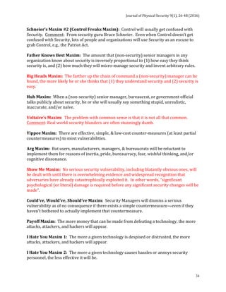 Journal	of	Physical	Security	9(1),	26-48	(2016)	
	
	 34
Schneier’s	Maxim	#2	(Control	Freaks	Maxim):		Control	will	usually	get	confused	with	
Security.		Comment:		From	security	guru	Bruce	Schneier.		Even	when	Control	doesn’t	get	
confused	with	Security,	lots	of	people	and	organizations	will	use	Security	as	an	excuse	to	
grab	Control,	e.g.,	the	Patriot	Act.	
	
Father	Knows	Best	Maxim:		The	amount	that	(non-security)	senior	managers	in	any	
organization	know	about	security	is	inversely	proportional	to	(1)	how	easy	they	think	
security	is,	and	(2)	how	much	they	will	micro-manage	security	and	invent	arbitrary	rules.	
	
Big	Heads	Maxim:		The	farther	up	the	chain	of	command	a	(non-security)	manager	can	be	
found,	the	more	likely	he	or	she	thinks	that	(1)	they	understand	security	and	(2)	security	is	
easy.	
	
Huh	Maxim:		When	a	(non-security)	senior	manager,	bureaucrat,	or	government	official	
talks	publicly	about	security,	he	or	she	will	usually	say	something	stupid,	unrealistic,	
inaccurate,	and/or	naïve.	
	
Voltaire’s	Maxim:		The	problem	with	common	sense	is	that	it	is	not	all	that	common.		
Comment:	Real	world	security	blunders	are	often	stunningly	dumb.	
	
Yippee	Maxim:		There	are	effective,	simple,	&	low-cost	counter-measures	(at	least	partial	
countermeasures)	to	most	vulnerabilities.	
	
Arg	Maxim:		But	users,	manufacturers,	managers,	&	bureaucrats	will	be	reluctant	to	
implement	them	for	reasons	of	inertia,	pride,	bureaucracy,	fear,	wishful	thinking,	and/or	
cognitive	dissonance.	
	
Show	Me	Maxim:		No	serious	security	vulnerability,	including	blatantly	obvious	ones,	will	
be	dealt	with	until	there	is	overwhelming	evidence	and	widespread	recognition	that	
adversaries	have	already	catastrophically	exploited	it.		In	other	words,	“significant	
psychological	(or	literal)	damage	is	required	before	any	significant	security	changes	will	be	
made”.	
	
Could’ve,	Would’ve,	Should’ve	Maxim:		Security	Managers	will	dismiss	a	serious	
vulnerability	as	of	no	consequence	if	there	exists	a	simple	countermeasure—even	if	they	
haven’t	bothered	to	actually	implement	that	countermeasure.	
	
Payoff	Maxim:		The	more	money	that	can	be	made	from	defeating	a	technology,	the	more	
attacks,	attackers,	and	hackers	will	appear.	
	
I	Hate	You	Maxim	1:		The	more	a	given	technology	is	despised	or	distrusted,	the	more	
attacks,	attackers,	and	hackers	will	appear.	
	
I	Hate	You	Maxim	2:		The	more	a	given	technology	causes	hassles	or	annoys	security	
personnel,	the	less	effective	it	will	be.	
	
 
