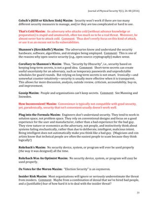 Journal	of	Physical	Security	9(1),	26-48	(2016)	
	
	 35
Colsch's	(KISS	or	Kitchen	Sink)	Maxim:		Security	won't	work	if	there	are	too	many	
different	security	measures	to	manage,	and/or	they	are	too	complicated	or	hard	to	use.	
	
That’s	Cold	Maxim:		An	adversary	who	attacks	cold	(without	advance	knowledge	or	
preparation)	is	stupid	and	amateurish,	often	too	much	so	to	be	a	real	threat.		Moreover,	he	
almost	never	has	to	attack	cold.		Comment:		Thus	don’t	overly	focus	on	this	kind	of	attack,	
or	use	it	as	an	excuse	not	to	fix	vulnerabilities.		
	
Shannon’s	(Kerckhoffs’)	Maxim:		The	adversaries	know	and	understand	the	security	
hardware,	software,	algorithms,	and	strategies	being	employed.		Comment:		This	is	one	of	
the	reasons	why	open	source	security	(e.g.,	open	source	cryptography)	makes	sense.	
	
Corollary	to	Shannon’s	Maxim:		Thus,	“Security	by	Obscurity”,	i.e.,	security	based	on	
keeping	long-term	secrets,	is	not	a	good	idea.		Comment:		Short-term	secrets	can	create	
useful	uncertainty	for	an	adversary,	such	as	temporary	passwords	and	unpredictable	
schedules	for	guard	rounds.		But	relying	on	long	term	secrets	is	not	smart.		Ironically—and	
somewhat	counter-intuitively—security	is	usually	more	effective	when	it	is	transparent.		
This	allows	for	more	discussion,	analysis,	outside	review,	criticism,	accountability,	buy-in,	
and	improvement.	
	
Gossip	Maxim:		People	and	organizations	can’t	keep	secrets.		Comment:		See	Manning	and	
Snowden.	
	
How	Inconvenient!	Maxim:		Convenience	is	typically	not	compatible	with	good	security,	
yet,	paradoxically,	security	that	isn’t	convenient	usually	doesn’t	work	well.	
	
Plug	into	the	Formula	Maxim:		Engineers	don’t	understand	security.	They	tend	to	work	in	
solution	space,	not	problem	space.	They	rely	on	conventional	designs	and	focus	on	a	good	
experience	for	the	user	and	manufacturer,	rather	than	a	bad	experience	for	the	bad	guy.		
They	view	nature	or	economics	as	the	adversary,	not	people,	and	instinctively	think	about	
systems	failing	stochastically,	rather	than	due	to	deliberate,	intelligent,	malicious	intent.		
Being	intelligent	does	not	automatically	make	you	think	like	a	bad	guy.		(Magicians	and	con	
artists	know	that	technical	people	are	often	the	easiest	people	to	scam	because	they	think	
logically!)	
	
Rohrbach’s	Maxim:		No	security	device,	system,	or	program	will	ever	be	used	properly	
(the	way	it	was	designed)	all	the	time.	
	
Rohrbach	Was	An	Optimist	Maxim:		No	security	device,	system,	or	program	will	ever	be	
used	properly.	
	
Ox	Votes	for	the	Moron	Maxim:		“Election	Security”	is	an	oxymoron.	
	
Insider	Risk	Maxim:		Most	organizations	will	ignore	or	seriously	underestimate	the	threat	
from	insiders.		Comment:		Maybe	from	a	combination	of	denial	that	we’ve	hired	bad	people,	
and	a	(justifiable)	fear	of	how	hard	it	is	to	deal	with	the	insider	threat?	
 