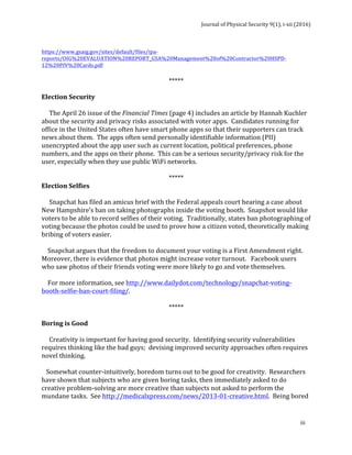 Journal	of	Physical	Security	9(1),	i-xii	(2016)	
	
	
iii	
	
https://www.gsaig.gov/sites/default/files/ipa-
reports/OIG%20EVALUATION%20REPORT_GSA%20Management%20of%20Contractor%20HSPD-
12%20PIV%20Cards.pdf	
	
*****	
	
Election	Security	
	
					The	April	26	issue	of	the	Financial	Times	(page	4)	includes	an	article	by	Hannah	Kuchler	
about	the	security	and	privacy	risks	associated	with	voter	apps.		Candidates	running	for	
office	in	the	United	States	often	have	smart	phone	apps	so	that	their	supporters	can	track	
news	about	them.		The	apps	often	send	personally	identifiable	information	(PII)	
unencrypted	about	the	app	user	such	as	current	location,	political	preferences,	phone	
numbers,	and	the	apps	on	their	phone.		This	can	be	a	serious	security/privacy	risk	for	the	
user,	especially	when	they	use	public	WiFi	networks.				
	
*****	
Election	Selfies	
	
					Snapchat	has	filed	an	amicus	brief	with	the	Federal	appeals	court	hearing	a	case	about	
New	Hampshire’s	ban	on	taking	photographs	inside	the	voting	booth.		Snapshot	would	like	
voters	to	be	able	to	record	selfies	of	their	voting.		Traditionally,	states	ban	photographing	of	
voting	because	the	photos	could	be	used	to	prove	how	a	citizen	voted,	theoretically	making	
bribing	of	voters	easier.			
	
				Snapchat	argues	that	the	freedom	to	document	your	voting	is	a	First	Amendment	right.		
Moreover,	there	is	evidence	that	photos	might	increase	voter	turnout.			Facebook	users	
who	saw	photos	of	their	friends	voting	were	more	likely	to	go	and	vote	themselves.	
	
				For	more	information,	see	http://www.dailydot.com/technology/snapchat-voting-
booth-selfie-ban-court-filing/.	
	
*****	
	
Boring	is	Good	
	
					Creativity	is	important	for	having	good	security.		Identifying	security	vulnerabilities	
requires	thinking	like	the	bad	guys;		devising	improved	security	approaches	often	requires	
novel	thinking.	
	
			Somewhat	counter-intuitively,	boredom	turns	out	to	be	good	for	creativity.		Researchers	
have	shown	that	subjects	who	are	given	boring	tasks,	then	immediately	asked	to	do	
creative	problem-solving	are	more	creative	than	subjects	not	asked	to	perform	the	
mundane	tasks.		See	http://medicalxpress.com/news/2013-01-creative.html.		Being	bored	
 