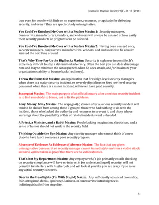 Journal	of	Physical	Security	9(1),	26-48	(2016)	
	
	 37
true	even	for	people	with	little	or	no	experience,	resources,	or	aptitude	for	defeating	
security,	and	even	if	they	are	spectacularly	unimaginative.	
	
You	Could’ve	Knocked	Me	Over	with	a	Feather	Maxim	1:		Security	managers,	
bureaucrats,	manufacturers,	vendors,	and	end	users	will	always	be	amazed	at	how	easily	
their	security	products	or	programs	can	be	defeated.	
	
You	Could’ve	Knocked	Me	Over	with	a	Feather	Maxim	2:		Having	been	amazed	once,	
security	managers,	bureaucrats,	manufacturers,	vendors,	and	end	users	will	be	equally	
amazed	the	next	time	around.	
	
That’s	Why	They	Pay	Us	the	Big	Bucks	Maxim:		Security	is	nigh	near	impossible.	It’s	
extremely	difficult	to	stop	a	determined	adversary.	Often	the	best	you	can	do	is	discourage	
him,	and	maybe	minimize	the	consequences	when	he	does	attack,	and/or	maximize	your	
organization’s	ability	to	bounce	back	(resiliency).	
	
Throw	the	Bums	Out	Maxim:		An	organization	that	fires	high-level	security	managers	
when	there	is	a	major	security	incident,	or	severely	disciplines	or	fires	low-level	security	
personnel	when	there	is	a	minor	incident,	will	never	have	good	security.	
	
Scapegoat	Maxim:		The	main	purpose	of	an	official	inquiry	after	a	serious	security	incident	
is	to	find	somebody	to	blame,	not	to	fix	the	problems.	
	
Eeny,	Meeny,	Miny	Maxim:		The	scapegoat(s)	chosen	after	a	serious	security	incident	will	
tend	to	be	chosen	from	among	these	3	groups:		those	who	had	nothing	to	do	with	the	
incident,	those	who	lacked	the	authority	and	resources	to	prevent	it,	and	those	whose	
warnings	about	the	possibility	of	this	or	related	incidents	went	unheeded.	
	
A	Priest,	a	Minister,	and	a	Rabbi	Maxim:		People	lacking	imagination,	skepticism,	and	a	
sense	of	humor	should	not	work	in	the	security	field.	
	
Thinking	Outside	the	Bun	Maxim:		Any	security	manager	who	cannot	think	of	a	new	
place	to	have	lunch	oversees	a	poor	security	program.	
	
Absence	of	Evidence	As	Evidence	of	Absence	Maxim:		The	fact	that	any	given	
unimaginative	bureaucrat	or	security	manager	cannot	immediately	envision	a	viable	attack	
scenario	will	be	taken	as	proof	that	there	are	no	vulnerabilities.	
	
That’s	Not	My	Department	Maxim:		Any	employee	who’s	job	primarily	entails	checking	
on	security	compliance	will	have	no	interest	in	(or	understanding	of)	security,	will	not	
permit	it	to	interfere	with	his/her	job,	and	will	look	at	you	like	you	are	crazy	if	you	raise	
any	actual	security	concerns.	
	
Deer	in	the	Headlights	(I’m	With	Stupid)	Maxim:		Any	sufficiently	advanced	cowardice,	
fear,	arrogance,	denial,	ignorance,	laziness,	or	bureaucratic	intransigence	is	
indistinguishable	from	stupidity.	
 