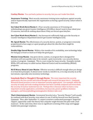 Journal	of	Physical	Security	9(1),	26-48	(2016)	
	
	 38
	
Cowboy	Maxim:		You	can	lead	a	jackass	to	security,	but	you	can't	make	him	think.	
	
Awareness	Training:		Most	security	awareness	training	turns	employees	against	security	
and/or	hypocritically	represents	the	organization	as	having	a	good	security	culture	when	it	
does	not.	
	
See	I	(Just	Work	Here)	Maxim	1:		(Your	security	awareness	or	CI	training	not	
withstanding)	any	given	Counter-Intelligence	(CI)	Officer	doesn’t	want	to	hear	about	your	
CI	concerns,	and	will	do	nothing	about	them	if	they	are	forced	upon	him/her.	
	
See	I	(Just	Work	Here)	Maxim	2:		Any	bureaucrat	sufficiently	high	up	in	the	Security	or	
Counter-Intelligence	Department	doesn’t	get	Counter	Intelligence	(CI).	
	
Mr.	Spock	Maxim:	The	effectiveness	of	a	security	device,	system,	or	program	is	inversely	
proportional	to	how	angry	or	upset	people	get	about	the	idea	that	there	might	be	
vulnerabilities.	
	
Double	Edge	Sword	Maxim:		Within	a	few	months	of	its	availability,	new	technology	helps	
the	bad	guys	at	least	as	much	as	it	helps	the	good	guys.	
	
Mission	Creep	Maxim:		Any	given	device,	system,	or	program	that	is	designed	for	
inventory	will	very	quickly	come	to	be	viewed—quite	incorrectly—as	a	security	device,	
system,	or	program.		Comment:		This	is	a	sure	recipe	for	lousy	security.		Examples	include	
RFIDs,	GPS,	and	many	so-called	nuclear	Material	Control	and	Accountability	(MC&A)	
programs.	
	
We’ll	Worry	About	it	Later	Maxim:		Effective	security	is	difficult	enough	when	you	design	
it	in	from	first	principles.	It	almost	never	works	to	retrofit	it	in,	or	to	slap	security	on	at	the	
last	minute,	especially	onto	inventory	technology.	
	
Somebody	Must’ve	Thought	It	Through	Maxim:		The	more	important	the	security	
application,	the	less	careful	and	critical	thought	and	research	has	gone	into	it.		Comment:		
Research-based	practice	is	rare	in	important	security	applications.		For	example,	while	the	
security	of	candy	and	soda	vending	machines	has	been	carefully	analyzed	and	researched,	
the	security	of	nuclear	materials	has	not.		Perhaps	this	is	because	when	we	have	a	very	
important	security	application,	committees,	bureaucrats,	power	grabbers,	business	
managers,	and	linear/plodding/unimaginative	thinkers	take	over.	
	
That’s	Entertainment	Maxim:		Ceremonial	Security	(a.k.a.	“Security	Theater”)	will	usually	
be	confused	with	Real	Security;	even	when	it	is	not,	it	will	be	favored	over	Real	Security.		
Comment:		Thus,	after	September	11,	airport	screeners	confiscated	passengers’	fingernail	
clippers,	apparently	under	the	theory	that	a	hijacker	might	threaten	the	pilot	with	a	bad	
manicure.		At	the	same	time,	there	was	no	significant	screening	of	the	cargo	and	luggage	
loaded	onto	passenger	airplanes.	
	
 