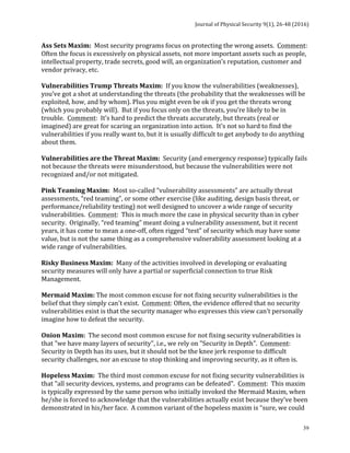 Journal	of	Physical	Security	9(1),	26-48	(2016)	
	
	 39
Ass	Sets	Maxim:		Most	security	programs	focus	on	protecting	the	wrong	assets.		Comment:		
Often	the	focus	is	excessively	on	physical	assets,	not	more	important	assets	such	as	people,	
intellectual	property,	trade	secrets,	good	will,	an	organization’s	reputation,	customer	and	
vendor	privacy,	etc.	
	
Vulnerabilities	Trump	Threats	Maxim:		If	you	know	the	vulnerabilities	(weaknesses),	
you’ve	got	a	shot	at	understanding	the	threats	(the	probability	that	the	weaknesses	will	be	
exploited,	how,	and	by	whom).	Plus	you	might	even	be	ok	if	you	get	the	threats	wrong	
(which	you	probably	will).		But	if	you	focus	only	on	the	threats,	you’re	likely	to	be	in	
trouble.		Comment:		It’s	hard	to	predict	the	threats	accurately,	but	threats	(real	or	
imagined)	are	great	for	scaring	an	organization	into	action.		It’s	not	so	hard	to	find	the	
vulnerabilities	if	you	really	want	to,	but	it	is	usually	difficult	to	get	anybody	to	do	anything	
about	them.	
	
Vulnerabilities	are	the	Threat	Maxim:		Security	(and	emergency	response)	typically	fails	
not	because	the	threats	were	misunderstood,	but	because	the	vulnerabilities	were	not	
recognized	and/or	not	mitigated.	
	
Pink	Teaming	Maxim:		Most	so-called	“vulnerability	assessments”	are	actually	threat	
assessments,	“red	teaming”,	or	some	other	exercise	(like	auditing,	design	basis	threat,	or	
performance/reliability	testing)	not	well	designed	to	uncover	a	wide	range	of	security	
vulnerabilities.		Comment:		This	is	much	more	the	case	in	physical	security	than	in	cyber	
security.		Originally,	“red	teaming”	meant	doing	a	vulnerability	assessment,	but	it	recent	
years,	it	has	come	to	mean	a	one-off,	often	rigged	“test”	of	security	which	may	have	some	
value,	but	is	not	the	same	thing	as	a	comprehensive	vulnerability	assessment	looking	at	a	
wide	range	of	vulnerabilities.	
	
Risky	Business	Maxim:		Many	of	the	activities	involved	in	developing	or	evaluating	
security	measures	will	only	have	a	partial	or	superficial	connection	to	true	Risk	
Management.		
	
Mermaid	Maxim:	The	most	common	excuse	for	not	fixing	security	vulnerabilities	is	the	
belief	that	they	simply	can't	exist.		Comment:	Often,	the	evidence	offered	that	no	security	
vulnerabilities	exist	is	that	the	security	manager	who	expresses	this	view	can’t	personally	
imagine	how	to	defeat	the	security.			
	
Onion	Maxim:		The	second	most	common	excuse	for	not	fixing	security	vulnerabilities	is	
that	"we	have	many	layers	of	security",	i.e.,	we	rely	on	"Security	in	Depth".		Comment:		
Security	in	Depth	has	its	uses,	but	it	should	not	be	the	knee	jerk	response	to	difficult	
security	challenges,	nor	an	excuse	to	stop	thinking	and	improving	security,	as	it	often	is.	
	
Hopeless	Maxim:		The	third	most	common	excuse	for	not	fixing	security	vulnerabilities	is	
that	"all	security	devices,	systems,	and	programs	can	be	defeated".		Comment:		This	maxim	
is	typically	expressed	by	the	same	person	who	initially	invoked	the	Mermaid	Maxim,	when	
he/she	is	forced	to	acknowledge	that	the	vulnerabilities	actually	exist	because	they’ve	been	
demonstrated	in	his/her	face.		A	common	variant	of	the	hopeless	maxim	is	“sure,	we	could	
 