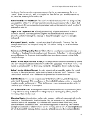 Journal	of	Physical	Security	9(1),	26-48	(2016)	
	
	 40
implement	that	inexpensive	countermeasure	so	that	the	average	person	on	the	street	
couldn’t	defeat	our	security	with	a	bobby	pin,	but	then	the	bad	guys	would	just	come	up	
with	another,	more	sophisticated	attack”.	
	
Takes	One	to	Know	One	Maxim:		The	fourth	most	common	excuse	for	not	fixing	security	
vulnerabilities	is	that	"our	adversaries	are	too	stupid	and/or	unresourceful	to	figure	that	
out."		Comment:		Never	underestimate	your	adversaries,	or	the	extent	to	which	people	will	
go	to	defeat	security.	
	
Depth,	What	Depth?	Maxim:		For	any	given	security	program,	the	amount	of	critical,	
skeptical,	creative,	and	intelligent	thinking	that	has	been	undertaken	is	inversely	
proportional	to	how	strongly	the	strategy	of	"Security	in	Depth"	(layered	security)	is	
embraced.	
	
Waylayered	Security	Maxim:		Layered	security	will	fail	stupidly.		Comment:	See,	for	
example,	the	82-year	old	nun	penetrating	the	Y-12	nuclear	facility,	or	the	White	House	
fence	jumper.	
	
Redundancy/Orthogonality	Maxim:		When	different	security	measures	are	thought	of	as	
redundant	or	“backups”,	they	typically	are	not.		Comment:		Redundancy	is	often	mistakenly	
assumed	because	the	disparate	functions	of	the	two	security	measures	aren’t	carefully	
thought	through.	
	
Tabor’s	Maxim	#1	(Narcissism	Maxim):		Security	is	an	illusionary	ideal	created	by	people	
who	have	an	overvalued	sense	of	their	own	self	worth.		Comment:		From	Derek	Tabor.		This	
maxim	is	cynical	even	by	our	depressing	standards—though	that	doesn’t	make	it	wrong.	
	
Tabor’s	Maxim	#2	(Cost	Maxim):		Security	is	practically	achieved	by	making	the	cost	of	
obtaining	or	damaging	an	asset	higher	than	the	value	of	the	asset	itself.		Comment:		From	
Derek	Tabor.		Note	that	“cost”	isn’t	necessarily	measured	in	terms	of	dollars.	
	
Buffett’s	Maxim:		You	should	only	use	security	hardware,	software,	and	strategies	you	
understand.		Comment:		This	is	analogous	to	Warren	Buffett’s	advice	on	how	to	invest,	but	
it	applies	equally	well	to	security.		While	it’s	little	more	than	common	sense,	this	advice	is	
routinely	ignored	by	security	managers.	
	
Just	Walk	It	Off	Maxim:		Most	organizations	will	become	so	focused	on	prevention	(which	
is	very	difficult	at	best),	that	they	fail	to	adequately	plan	for	mitigating	attacks,	and	for	
recovering	when	attacks	occur.	
	
Thursday	Maxim:		Organizations	and	security	managers	will	tend	to	automatically	invoke	
irrational	or	fanciful	reasons	for	claiming	that	they	are	immune	to	any	postulated	or	
demonstrated	attack.		Comment:		So	named	because	if	the	attack	or	vulnerability	was	
demonstrated	on	a	Tuesday,	it	won’t	be	viewed	as	applicable	on	Thursday.		Our	favorite	
example	of	this	maxim	is	when	we	made	a	video	showing	how	to	use	GPS	spoofing	to	hijack	
a	truck	that	uses	GPS	tracking.		In	that	video,	the	GPS	antenna	was	shown	attached	to	the	
 
