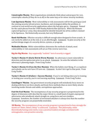 Journal	of	Physical	Security	9(1),	26-48	(2016)	
	
	 42
	
Catastrophic	Maxim:		Most	organizations	mistakenly	think	about	and	prepare	for	rare,	
catastrophic	attacks	(if	they	do	so	at	all)	in	the	same	way	as	for	minor	security	incidents.	
	
I	am	Spartacus	Maxim:		Most	vulnerability	or	risk	assessments	will	let	the	good	guys	(and	
the	existing	security	infrastructure,	hardware,	and	strategies)	define	the	problem,	in	
contrast	to	real-world	security	applications	where	the	bad	guys	get	to.		Comment:		Named	
for	the	catch-phrase	from	the	1960	Stanley	Kubrick	film	Spartacus.		When	the	Romans	
captured	Spartacus’	army,	they	demanded	he	identify	himself,	but	all	his	soldiers	claimed	
to	be	Spartacus.		Not	historically	accurate,	but	very	Hollywood!	
	
Band-Aid	Maxim:		Effective	security	is	difficult	enough	when	designed	in	from	scratch.		It	
can	rarely	be	added	on	at	the	end,	or	as	an	afterthought.		Comment:		So	plan	security	at	the	
earliest	design	stages	of	a	security	device,	system,	or	program.	
	
Methodist	Maxim:		While	vulnerabilities	determine	the	methods	of	attack,	most	
vulnerability	or	risk	assessments	will	act	as	if	the	reverse	were	true.	
	
Rig	the	Rig	Maxim:		Any	supposedly	“realistic”	test	of	security	is	rigged.	
	
Tucker's	Maxim	#1	(Early	Bird	&	Worm	Maxim):		An	adversary	is	most	vulnerable	to	
detection	and	disruption	just	prior	to	an	attack.		Comment:		So	seize	the	initiative	in	the	
adversary's	planning	stages.		From	Craig	Tucker.	
	
Tucker's	Maxim	#2	(Toss	the	Dice	Maxim):		When	the	bullets	start	flying,	it's	a	crapshoot	
and	nobody	can	be	sure	how	it'll	turn	out.		Comment:		So	don't	let	it	get	to	that	point.		From	
Craig	Tucker.	
	
Tucker's	Maxim	#3	(Failure	=	Success	Maxim):		If	you're	not	failing	when	you're	training	
or	testing	your	security,	you're	not	learning	anything.		Comment:		From	Craig	Tucker.	
	
Gunslingers’	Maxim:		Any	government	security	program	will	mistakenly	focus	more	on	
dealing	with	force-on-force	attacks	and	brute	force	methods	than	on	more	likely	attacks	
involving	insider	threats	and	subtle,	surreptitious	approaches.	
	
Fool-On-Fool	Maxim:		The	incompetence	of	any	security	program	is	proportional	to	the	
degree	of	obsession	with	idea	that	the	major	threat	is	a	small	band	of	stupid,	unprepared	
adversaries	who	mindlessly	attack	straight	on,	using	force	and	zero	insiders.		
Comment:		Somehow,	the	number	of	envisioned	attackers	is	always	less	than	the	number	
the	security	program	can	purportedly	neutralize.	
	
3D	Maxim:		The	incompetence	of	any	security	program	is	proportional	to	how	strongly	the	
mantra	of	“Deter,	Detect,	Delay”	is	embraced.		Comment:		This	philosophy,	while	
theoretically	having	some	merit,	is	(as	a	practical	matter)	strongly	correlated	with	
unimaginative,	non-proactive	security.	
	
 