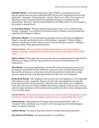 Journal	of	Physical	Security	9(1),	26-48	(2016)	
	
	 43
D(OU)BT	Maxim:		If	you	think	Design	Basis	Threat	(DBT)	is	something	to	test	your	
security	against,	then	you	don’t	understand	DBT	and	you	don’t	understand	your	security	
application.		Comment:		If	done	properly—which	it	often	is	not—DBT	is	for	purposes	of	
allocating	security	resources	based	on	probabilistic	analyses,	not	judging	security	
effectiveness.		Moreover,	if	the	threat	probabilities	in	the	DBT	analysis	are	all	essentially	1,	
the	analysis	is	deeply	flawed.	
	
It’s	Too	Quiet	Maxim:		“Bad	guys	attack,	and	good	guys	react”	is	not	a	viable	security	
strategy.		Comment:		It	is	necessary	to	be	both	proactive	in	defense,	and	to	preemptively	
undermine	the	bad	guys	in	offense.	
	
Nietzsche’s	Maxim:		It’s	not	winning	if	the	good	guys	have	to	adopt	the	unenlightened,	
illegal,	or	morally	reprehensible	tactics	of	the	bad	guys.		Comment:		"Whoever	fights	
monsters	should	see	to	it	that	in	the	process	he	does	not	become	a	monster.”		Friedrich	
Nietzsche	(1844-1900),	Beyond	Good	and	Evil.	
	
Patton’s	Maxim:		When	everybody	is	thinking	alike	about	security,	then	nobody	is	
thinking.		Comment:		Adapted	from	a	broader	maxim	by	General	George	S.	Patton	(1885-
1945).	
	
Kafka’s	Maxim:		The	people	who	write	security	rules	and	regulations	don’t	understand	(1)	
what	they	are	doing,	or	(2)	how	their	policies	drive	actual	security	behaviors	and	
misbehaviors.	
	
30%	Maxim:		In	any	large	organization,	at	least	30%	of	the	security	rules,	policies,	and	
procedures	are	pointless,	absurd,	ineffective,	naïve,	out	of	date,	wasteful,	distracting,	or	
one-size-fits-all	nonsense,	or	they	may	even	actively	undermine	security	(by	creating	
cynicism	about	security,	or	by	driving	bad	behaviors	that	were	not	anticipated).	
	
By	the	Book	Maxim:		Full	compliance	with	security	rules	and	regulations	is	not	compatible	
with	optimal	security.		Comment:		Because	security	rules	and	regulations	are	typically	
dumb	and	unrealistic	(at	least	partially).		Moreover,	they	often	lead	to	over-confidence,	
waste	time	and	resources,	create	unhelpful	distractions,	engender	cynicism	about	security,	
and	encourage	employees	to	find	workarounds	to	get	their	job	done—thus	making	security	
an	“us	vs.	them”	game.	
	
Aw	Ditz	Maxim:		Mindlessly	auditing	if	bureaucratic	security	rules	are	being	followed	will	
usually	get	confused	with	a	meaningful	security	review,	or	a	vulnerability	assessment.	
	
Cyborg	Maxim:		Organizations	and	managers	who	automatically	think	“cyber”	or	
“computer”	when	somebody	says	“security”,	don’t	have	good	security	(including	good	
cyber	or	computer	security).	
	
Caffeine	Maxim:		On	a	day-to-day	basis,	security	is	mostly	about	paying	attention.	
	
Any	Donuts	Left?	Maxim:		But	paying	attention	is	very	difficult.	
 