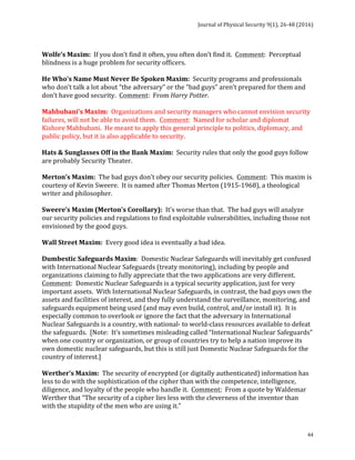 Journal	of	Physical	Security	9(1),	26-48	(2016)	
	
	 44
	
Wolfe’s	Maxim:		If	you	don’t	find	it	often,	you	often	don’t	find	it.		Comment:		Perceptual	
blindness	is	a	huge	problem	for	security	officers.	
	
He	Who’s	Name	Must	Never	Be	Spoken	Maxim:		Security	programs	and	professionals	
who	don’t	talk	a	lot	about	“the	adversary”	or	the	“bad	guys”	aren’t	prepared	for	them	and	
don’t	have	good	security.		Comment:		From	Harry	Potter.	
	
Mahbubani’s	Maxim:		Organizations	and	security	managers	who	cannot	envision	security	
failures,	will	not	be	able	to	avoid	them.		Comment:		Named	for	scholar	and	diplomat	
Kishore	Mahbubani.		He	meant	to	apply	this	general	principle	to	politics,	diplomacy,	and	
public	policy,	but	it	is	also	applicable	to	security.	
	
Hats	&	Sunglasses	Off	in	the	Bank	Maxim:		Security	rules	that	only	the	good	guys	follow	
are	probably	Security	Theater.	
	
Merton’s	Maxim:		The	bad	guys	don’t	obey	our	security	policies.		Comment:		This	maxim	is	
courtesy	of	Kevin	Sweere.		It	is	named	after	Thomas	Merton	(1915-1968),	a	theological	
writer	and	philosopher.	
	
Sweere’s	Maxim	(Merton’s	Corollary):		It’s	worse	than	that.		The	bad	guys	will	analyze	
our	security	policies	and	regulations	to	find	exploitable	vulnerabilities,	including	those	not	
envisioned	by	the	good	guys.	
	
Wall	Street	Maxim:		Every	good	idea	is	eventually	a	bad	idea.	
	
Dumbestic	Safeguards	Maxim:		Domestic	Nuclear	Safeguards	will	inevitably	get	confused	
with	International	Nuclear	Safeguards	(treaty	monitoring),	including	by	people	and	
organizations	claiming	to	fully	appreciate	that	the	two	applications	are	very	different.		
Comment:		Domestic	Nuclear	Safeguards	is	a	typical	security	application,	just	for	very	
important	assets.		With	International	Nuclear	Safeguards,	in	contrast,	the	bad	guys	own	the	
assets	and	facilities	of	interest,	and	they	fully	understand	the	surveillance,	monitoring,	and	
safeguards	equipment	being	used	(and	may	even	build,	control,	and/or	install	it).		It	is	
especially	common	to	overlook	or	ignore	the	fact	that	the	adversary	in	International	
Nuclear	Safeguards	is	a	country,	with	national-	to	world-class	resources	available	to	defeat	
the	safeguards.		[Note:		It’s	sometimes	misleading	called	“International	Nuclear	Safeguards”	
when	one	country	or	organization,	or	group	of	countries	try	to	help	a	nation	improve	its	
own	domestic	nuclear	safeguards,	but	this	is	still	just	Domestic	Nuclear	Safeguards	for	the	
country	of	interest.]	
	
Werther’s	Maxim:		The	security	of	encrypted	(or	digitally	authenticated)	information	has	
less	to	do	with	the	sophistication	of	the	cipher	than	with	the	competence,	intelligence,	
diligence,	and	loyalty	of	the	people	who	handle	it.		Comment:		From	a	quote	by	Waldemar	
Werther	that	“The	security	of	a	cipher	lies	less	with	the	cleverness	of	the	inventor	than	
with	the	stupidity	of	the	men	who	are	using	it.”	
	
 