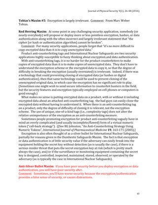 Journal	of	Physical	Security	9(1),	26-48	(2016)	
	
	 45
Tobias’s	Maxim	#5:		Encryption	is	largely	irrelevant.		Comment:		From	Marc	Weber	
Tobias.			
	
Red	Herring	Maxim:		At	some	point	in	any	challenging	security	application,	somebody	(or	
nearly	everybody)	will	propose	or	deploy	more	or	less	pointless	encryption,	hashes,	or	data	
authentication	along	with	the	often	incorrect	and	largely	irrelevant	statement	that	“the	
cipher	[or	hash	or	authentication	algorithm]	cannot	be	broken”.			
				Comment:		For	many	security	applications,	people	forget	that	“it’s	no	more	difficult	to	
copy	encrypted	data	than	it	is	to	copy	unencrypted	data.”	
				Product	anti-counterfeiting	tags	and	International	Nuclear	Safeguards	are	two	security	
applications	highly	susceptible	to	fuzzy	thinking	about	encryption	and	data	authentication.	
				With	anti-counterfeiting	tags,	it	is	no	harder	for	the	product	counterfeiters	to	make	
copies	of	encrypted	data	than	it	is	to	make	copies	of	unencrypted	data.		They	don’t	have	to	
understand	the	encryption	scheme	or	the	encrypted	data	to	copy	it,	so	that	the	degree	of	
difficulty	in	breaking	the	encryption	(usually	overstated)	is	irrelevant.		Indeed,	if	there	was	
a	technology	that	could	preventing	cloning	of	encrypted	data	(or	hashes	or	digital	
authentication),	then	that	same	technology	could	be	used	to	prevent	cloning	of	the	
unencrypted	original	data,	in	which	case	the	encryption	has	no	significant	role	to	play.		
(Sometimes	one	might	wish	to	send	secure	information	to	counterfeit	hunters	in	the	field,	
but	the	security	features	and	encryption	typically	employed	on	cell	phones	or	computers	is	
good	enough.)		
				What	makes	no	sense	is	putting	encrypted	data	on	a	product,	with	or	without	it	including	
encrypted	data	about	an	attached	anti-counterfeiting	tag;		the	bad	guys	can	easily	clone	the	
encrypted	data	without	having	to	understand	it.		When	there	is	an	anti-counterfeiting	tag	
on	a	product,	only	the	degree	of	difficulty	of	cloning	it	is	relevant,	not	the	encryption	
scheme.		The	use	of	unique,	one-of-a-kind	tags	(i.e.,	complexity	tags)	does	not	alter	the	
relative	unimportance	of	the	encryption	as	an	anti-counterfeiting	measure.	
				Sometimes	people	promoting	encryption	for	product	anti-counterfeiting	vaguely	have	in	
mind	an	overly	complicated	(and	usually	incomplete/flawed)	form	of	a	virtual	numeric	
token	(“call-back	strategy”).		([See	RG	Johnston,	“An	Anti-Counterfeiting	Strategy	Using	
Numeric	Tokens”,	International	Journal	of	Pharmaceutical	Medicine	19,	163-171	(2005).]	
				Encryption	is	also	often	thought	of	as	a	silver	bullet	for	International	Nuclear	Safeguards,	
partially	for	reasons	given	in	the	Dumbestic	Safeguards	Maxim.		The	fact	is	that	encryption	
or	data	authentication	is	of	little	security	value	if	the	adversary	can	easily	break	into	the	
equipment	holding	the	secret	key	without	detection	(as	is	usually	the	case),	if	there	is	a	
serious	insider	threat	that	puts	the	secret	encryption	key	at	risk	(which	is	pretty	much	
always	the	case),	and/or	if	the	surveillance	or	monitoring	equipment	containing	the	secret	
key	is	designed,	controlled,	inspected,	maintained,	stored,	observed,	or	operated	by	the	
adversary	(as	is	typically	the	case	in	International	Nuclear	Safeguards).	
	
Anti-Silver	Bullet	Maxim:		If	you	have	poor	security	before	you	deploy	encryption	or	data	
authentication,	you	will	have	poor	security	after.	
Comment:		Sometimes,	you’ll	have	worse	security	because	the	encryption/authentication	
provides	a	false	sense	of	security,	or	causes	distractions.	
	
	
 