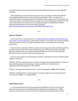 Journal	of	Physical	Security	9(1),	i-xii	(2016)	
	
	
iv	
from	time-to-time	seems	to	be	useful	in	permitting	daydreaming	that	can	help	engender	
creativity.	
	
				Critical	thinking	is	also	important	for	good	security,	especially	in	making	the	difficult	
value	judgments	inherent	in	security	and	risk	management.		There	is	some	kind	of	
connection	between	creativity	and	critical	thinking—what	enhances	one	has	a	tendency	to	
enhance	the	other.		On	the	other	hand,	creativity	and	critical	thinking	have	differences.		For	
an	excellent	discussion	of	the	issue,	see	an	interesting	paper	by	Matt	Baked	entitled,	
“Relationships	Between	Critical	and	Creative	Thinking”:		
http://pubs.aged.tamu.edu/conferences/SRAERC2001/pdf/e2.pdf.	
	
	
*****	
	
Agree	or	Disagree?	
	
				So	you	want	to	be	a	security	guard?		See		http://advice.careerbuilder.com/posts/so-you-
want-to-be-a-security-guard	for	a	description	of	the	job.		I	don’t	fully	agree	with	everything	
in	the	description,	and	it	is	certainly	incomplete,	but	it	is	nevertheless	an	interesting	
perspective.				
	
				There	has	been	a	shortage	of	serious	studies	of	security	guards	(who	sometimes	prefer	to	
be	called	“security	officers”)	and	the	jobs	that	they	do.		This	is	particularly	remarkable	
given	the	high	turnover	rate	for	guards	(often	40-400%	per	year	for	contract	guards)	
which	has	serious	economic	and	security	implications.			
	
				Here	are	a	few	studies	of	security	guards	and	their	work	that	I	have	been	involved	in	that	
might	be	of	interest:	
	
EG	Bitzer,	PY	Chen,	and	RG	Johnston,	“Security	in	Organizations:	Expanding	the	Frontiers	of	
Industrial-Organizational	Psychology”,	International	Review	of	Industrial	and	
Organizational	Psychology	24,	131-150	(2009).	
	
E	Bitzer,	“Strategies	for	Cutting	Turnover”,	Security	Management	50(5),	88-94	(2006).	
	
EG	Bitzer	and	RG	Johnston,	“A	Taxonomy	for	Security	Assignments”,	Journal	of	Security	
Administration	26(2),	1-11	(2003/2006).	
	
	
*****	
	
NNSA	Follies	(Con’t)	
	
				1.		The	National	Nuclear	Security	Administration	(NNSA)	is	about	to	issue	its	final	
requests	for	proposals	to	run	Sandia	National	Laboratories	in	Albuquerque.		NNSA,	
however,	has	been	slow	to	release	the	2015	evaluation	of	Sandia	performance	under	
 