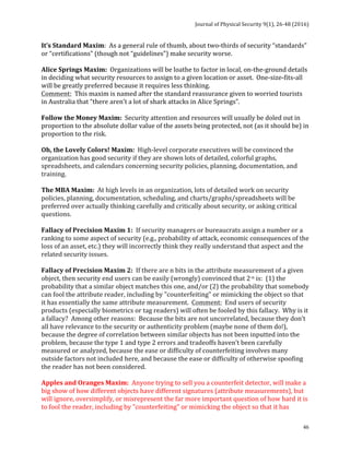 Journal	of	Physical	Security	9(1),	26-48	(2016)	
	
	 46
It’s	Standard	Maxim:		As	a	general	rule	of	thumb,	about	two-thirds	of	security	“standards”	
or	“certifications”	(though	not	“guidelines”)	make	security	worse.	
	
Alice	Springs	Maxim:		Organizations	will	be	loathe	to	factor	in	local,	on-the-ground	details	
in	deciding	what	security	resources	to	assign	to	a	given	location	or	asset.		One-size-fits-all	
will	be	greatly	preferred	because	it	requires	less	thinking.	
Comment:		This	maxim	is	named	after	the	standard	reassurance	given	to	worried	tourists	
in	Australia	that	“there	aren’t	a	lot	of	shark	attacks	in	Alice	Springs”.	
	
Follow	the	Money	Maxim:		Security	attention	and	resources	will	usually	be	doled	out	in	
proportion	to	the	absolute	dollar	value	of	the	assets	being	protected,	not	(as	it	should	be)	in	
proportion	to	the	risk.	
	
Oh,	the	Lovely	Colors!	Maxim:		High-level	corporate	executives	will	be	convinced	the	
organization	has	good	security	if	they	are	shown	lots	of	detailed,	colorful	graphs,	
spreadsheets,	and	calendars	concerning	security	policies,	planning,	documentation,	and	
training.	
	
The	MBA	Maxim:		At	high	levels	in	an	organization,	lots	of	detailed	work	on	security	
policies,	planning,	documentation,	scheduling,	and	charts/graphs/spreadsheets	will	be	
preferred	over	actually	thinking	carefully	and	critically	about	security,	or	asking	critical	
questions.	
	
Fallacy	of	Precision	Maxim	1:		If	security	managers	or	bureaucrats	assign	a	number	or	a	
ranking	to	some	aspect	of	security	(e.g.,	probability	of	attack,	economic	consequences	of	the	
loss	of	an	asset,	etc.)	they	will	incorrectly	think	they	really	understand	that	aspect	and	the	
related	security	issues.	
	
Fallacy	of	Precision	Maxim	2:		If	there	are	n	bits	in	the	attribute	measurement	of	a	given	
object,	then	security	end	users	can	be	easily	(wrongly)	convinced	that	2-n	is:		(1)	the	
probability	that	a	similar	object	matches	this	one,	and/or	(2)	the	probability	that	somebody	
can	fool	the	attribute	reader,	including	by	"counterfeiting"	or	mimicking	the	object	so	that	
it	has	essentially	the	same	attribute	measurement.		Comment:		End	users	of	security	
products	(especially	biometrics	or	tag	readers)	will	often	be	fooled	by	this	fallacy.		Why	is	it	
a	fallacy?		Among	other	reasons:		Because	the	bits	are	not	uncorrelated,	because	they	don’t	
all	have	relevance	to	the	security	or	authenticity	problem	(maybe	none	of	them	do!),	
because	the	degree	of	correlation	between	similar	objects	has	not	been	inputted	into	the	
problem,	because	the	type	1	and	type	2	errors	and	tradeoffs	haven’t	been	carefully	
measured	or	analyzed,	because	the	ease	or	difficulty	of	counterfeiting	involves	many	
outside	factors	not	included	here,	and	because	the	ease	or	difficulty	of	otherwise	spoofing	
the	reader	has	not	been	considered.	
	
Apples	and	Oranges	Maxim:		Anyone	trying	to	sell	you	a	counterfeit	detector,	will	make	a	
big	show	of	how	different	objects	have	different	signatures	(attribute	measurements),	but	
will	ignore,	oversimplify,	or	misrepresent	the	far	more	important	question	of	how	hard	it	is	
to	fool	the	reader,	including	by	"counterfeiting"	or	mimicking	the	object	so	that	it	has	
 