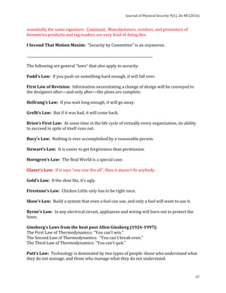 Journal	of	Physical	Security	9(1),	26-48	(2016)	
	
	 47
essentially	the	same	signature.		Comment:		Manufacturers,	vendors,	and	promoters	of	
biometrics	products	and	tag	readers	are	very	fond	of	doing	this.		
	
I	Second	That	Motion	Maxim:		“Security	by	Committee”	is	an	oxymoron.	
	
	____________________________________________________________________________	
	
The	following	are	general	“laws”	that	also	apply	to	security:	
	
Fudd’s	Law:		If	you	push	on	something	hard	enough,	it	will	fall	over.	
	
First	Law	of	Revision:		Information	necessitating	a	change	of	design	will	be	conveyed	to	
the	designers	after—and	only	after—the	plans	are	complete.	
	
Hellrung’s	Law:		If	you	wait	long	enough,	it	will	go	away.	
	
Grelb’s	Law:		But	if	it	was	bad,	it	will	come	back.	
	
Brien’s	First	Law:		At	some	time	in	the	life	cycle	of	virtually	every	organization,	its	ability	
to	succeed	in	spite	of	itself	runs	out.	
	
Bucy’s	Law:		Nothing	is	ever	accomplished	by	a	reasonable	person.	
	
Stewart’s	Law:		It	is	easier	to	get	forgiveness	than	permission.	
	
Horngren’s	Law:		The	Real	World	is	a	special	case.	
	
Glazer’s	Law:		If	it	says	“one	size	fits	all”,	then	it	doesn’t	fit	anybody.	
	
Gold’s	Law:		If	the	shoe	fits,	it’s	ugly.	
	
Firestone’s	Law:		Chicken	Little	only	has	to	be	right	once.	
	
Shaw’s	Law:		Build	a	system	that	even	a	fool	can	use,	and	only	a	fool	will	want	to	use	it.	
	
Byrne’s	Law:		In	any	electrical	circuit,	appliances	and	wiring	will	burn	out	to	protect	the	
fuses.	
	
Ginsberg’s	Laws	from	the	beat	poet	Allen	Ginsberg	(1926-1997):	
The	First	Law	of	Thermodynamics:	"You	can't	win."	
The	Second	Law	of	Thermodynamics:		"You	can't	break	even."	
The	Third	Law	of	Thermodynamics:	"You	can't	quit."	
	
Putt’s	Law:		Technology	is	dominated	by	two	types	of	people:	those	who	understand	what	
they	do	not	manage,	and	those	who	manage	what	they	do	not	understand.	
	
 