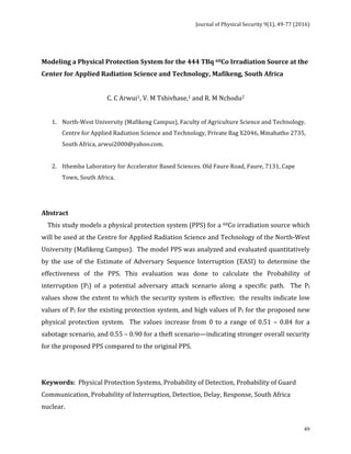 Journal	of	Physical	Security	9(1),	49-77	(2016)	
	
	 49
	 	 	 	 	 	 	
	
Modeling	a	Physical	Protection	System	for	the	444	TBq	60Co	Irradiation	Source	at	the	
Center	for	Applied	Radiation	Science	and	Technology,	Mafikeng,	South	Africa	
	
C.	C	Arwui1,	V.	M	Tshivhase,1	and	R.	M	Nchodu2	
	
1. North-West	University	(Mafikeng	Campus),	Faculty	of	Agriculture	Science	and	Technology.	
Centre	for	Applied	Radiation	Science	and	Technology,	Private	Bag	X2046,	Mmabatho	2735,	
South	Africa,	arwui2000@yahoo.com.	
	
2. Ithemba	Laboratory	for	Accelerator	Based	Sciences.	Old	Faure	Road,	Faure,	7131,	Cape	
Town,	South	Africa.	
	
	
Abstract		
				This	study	models	a	physical	protection	system	(PPS)	for	a	60Co	irradiation	source	which	
will	be	used	at	the	Centre	for	Applied	Radiation	Science	and	Technology	of	the	North-West	
University	(Mafikeng	Campus).		The	model	PPS	was	analyzed	and	evaluated	quantitatively	
by	 the	 use	 of	 the	 Estimate	 of	 Adversary	 Sequence	 Interruption	 (EASI)	 to	 determine	 the	
effectiveness	 of	 the	 PPS.	 This	 evaluation	 was	 done	 to	 calculate	 the	 Probability	 of	
interruption	 (PI)	 of	 a	 potential	 adversary	 attack	 scenario	 along	 a	 specific	 path.	 	 The	 PI	
values	show	the	extent	to	which	the	security	system	is	effective;		the	results	indicate	low	
values	of	PI	for	the	existing	protection	system,	and	high	values	of	PI	for	the	proposed	new	
physical	 protection	 system.	 	 The	 values	 increase	 from	 0	 to	 a	 range	 of	 0.51	 –	 0.84	 for	 a	
sabotage	scenario,	and	0.55	–	0.90	for	a	theft	scenario—indicating	stronger	overall	security	
for	the	proposed	PPS	compared	to	the	original	PPS.		
	
	
Keywords:		Physical	Protection	Systems,	Probability	of	Detection,	Probability	of	Guard	
Communication,	Probability	of	Interruption,	Detection,	Delay,	Response,	South	Africa	
nuclear.	
 