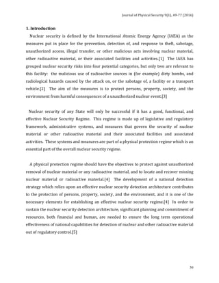 Journal	of	Physical	Security	9(1),	49-77	(2016)	
	
	 50
1.	Introduction		
				Nuclear	 security	 is	 defined	 by	 the	 International	 Atomic	 Energy	 Agency	 (IAEA)	 as	 the	
measures	 put	 in	 place	 for	 the	 prevention,	 detection	 of,	 and	 response	 to	 theft,	 sabotage,	
unauthorized	 access,	 illegal	 transfer,	 or	 other	 malicious	 acts	 involving	 nuclear	 material,	
other	 radioactive	 material,	 or	 their	 associated	 facilities	 and	 activities.[1]	 	 The	 IAEA	 has	
grouped	nuclear	security	risks	into	four	potential	categories,	but	only	two	are	relevant	to	
this	facility:		 the	malicious	use	of	radioactive	sources	in	(for	example)	dirty	bombs,	and	
radiological	hazards	caused	by	the	attack	on,	or	the	sabotage	of,	a	facility	or	a	transport	
vehicle.[2]	 	 The	 aim	 of	 the	 measures	 is	 to	 protect	 persons,	 property,	 society,	 and	 the	
environment	from	harmful	consequences	of	a	unauthorized	nuclear	event.[3]		
	
			Nuclear	 security	 of	 any	 State	 will	 only	 be	 successful	 if	 it	 has	 a	 good,	 functional,	 and	
effective	 Nuclear	 Security	 Regime.	 	 This	 regime	 is	 made	 up	 of	 legislative	 and	 regulatory	
framework,	 administrative	 systems,	 and	 measures	 that	 govern	 the	 security	 of	 nuclear	
material	 or	 other	 radioactive	 material	 and	 their	 associated	 facilities	 and	 associated	
activities.		These	systems	and	measures	are	part	of	a	physical	protection	regime	which	is	an	
essential	part	of	the	overall	nuclear	security	regime.		
	
				A	physical	protection	regime	should	have	the	objectives	to	protect	against	unauthorized	
removal	of	nuclear	material	or	any	radioactive	material,	and	to	locate	and	recover	missing	
nuclear	 material	 or	 radioactive	 material.[4]	 	 The	 development	 of	 a	 national	 detection	
strategy	which	relies	upon	an	effective	nuclear	security	detection	architecture	contributes	
to	the	protection	of	persons,	property,	society,	and	the	environment,	and	it	is	one	of	the	
necessary	 elements	 for	 establishing	 an	 effective	 nuclear	 security	 regime.[4]	 	 In	 order	 to	
sustain	the	nuclear	security	detection	architecture,	significant	planning	and	commitment	of	
resources,	 both	 financial	 and	 human,	 are	 needed	 to	 ensure	 the	 long	 term	 operational	
effectiveness	of	national	capabilities	for	detection	of	nuclear	and	other	radioactive	material	
out	of	regulatory	control.[5]	
 