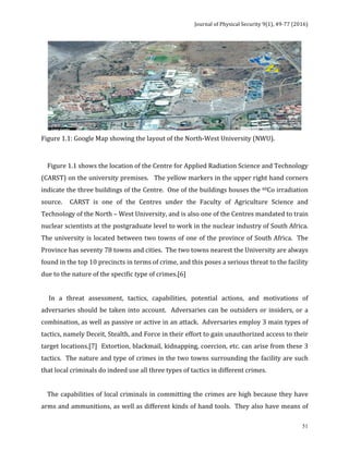 Journal	of	Physical	Security	9(1),	49-77	(2016)	
	
	 51
	
Figure	1.1:	Google	Map	showing	the	layout	of	the	North-West	University	(NWU).	
	
				Figure	1.1	shows	the	location	of	the	Centre	for	Applied	Radiation	Science	and	Technology	
(CARST)	on	the	university	premises.			The	yellow	markers	in	the	upper	right	hand	corners	
indicate	the	three	buildings	of	the	Centre.		One	of	the	buildings	houses	the	60Co	irradiation	
source.	 	 CARST	 is	 one	 of	 the	 Centres	 under	 the	 Faculty	 of	 Agriculture	 Science	 and	
Technology	of	the	North	–	West	University,	and	is	also	one	of	the	Centres	mandated	to	train	
nuclear	scientists	at	the	postgraduate	level	to	work	in	the	nuclear	industry	of	South	Africa.		
The	university	is	located	between	two	towns	of	one	of	the	province	of	South	Africa.		The	
Province	has	seventy	78	towns	and	cities.		The	two	towns	nearest	the	University	are	always	
found	in	the	top	10	precincts	in	terms	of	crime,	and	this	poses	a	serious	threat	to	the	facility	
due	to	the	nature	of	the	specific	type	of	crimes.[6]		
	
					In	 a	 threat	 assessment,	 tactics,	 capabilities,	 potential	 actions,	 and	 motivations	 of	
adversaries	should	be	taken	into	account.		Adversaries	can	be	outsiders	or	insiders,	or	a	
combination,	as	well	as	passive	or	active	in	an	attack.		Adversaries	employ	3	main	types	of	
tactics,	namely	Deceit,	Stealth,	and	Force	in	their	effort	to	gain	unauthorized	access	to	their	
target	locations.[7]		Extortion,	blackmail,	kidnapping,	coercion,	etc.	can	arise	from	these	3	
tactics.		The	nature	and	type	of	crimes	in	the	two	towns	surrounding	the	facility	are	such	
that	local	criminals	do	indeed	use	all	three	types	of	tactics	in	different	crimes.		
	
				The	capabilities	of	local	criminals	in	committing	the	crimes	are	high	because	they	have	
arms	and	ammunitions,	as	well	as	different	kinds	of	hand	tools.		They	also	have	means	of	
 
