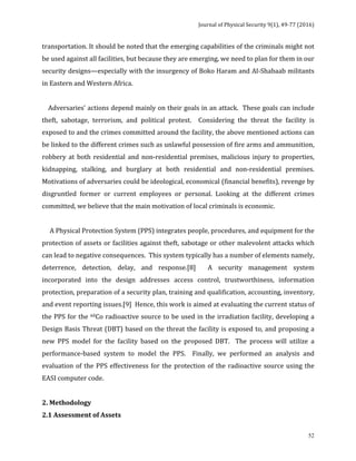 Journal	of	Physical	Security	9(1),	49-77	(2016)	
	
	 52
transportation.	It	should	be	noted	that	the	emerging	capabilities	of	the	criminals	might	not	
be	used	against	all	facilities,	but	because	they	are	emerging,	we	need	to	plan	for	them	in	our	
security	designs—especially	with	the	insurgency	of	Boko	Haram	and	Al-Shabaab	militants	
in	Eastern	and	Western	Africa.		
	
				Adversaries’	actions	depend	mainly	on	their	goals	in	an	attack.		These	goals	can	include	
theft,	 sabotage,	 terrorism,	 and	 political	 protest.	 	 Considering	 the	 threat	 the	 facility	 is	
exposed	to	and	the	crimes	committed	around	the	facility,	the	above	mentioned	actions	can	
be	linked	to	the	different	crimes	such	as	unlawful	possession	of	fire	arms	and	ammunition,	
robbery	at	both	residential	and	non-residential	premises,	malicious	injury	to	properties,	
kidnapping,	 stalking,	 and	 burglary	 at	 both	 residential	 and	 non-residential	 premises.		
Motivations	of	adversaries	could	be	ideological,	economical	(financial	benefits),	revenge	by	
disgruntled	 former	 or	 current	 employees	 or	 personal.	 Looking	 at	 the	 different	 crimes	
committed,	we	believe	that	the	main	motivation	of	local	criminals	is	economic.		
	
					A	Physical	Protection	System	(PPS)	integrates	people,	procedures,	and	equipment	for	the	
protection	of	assets	or	facilities	against	theft,	sabotage	or	other	malevolent	attacks	which	
can	lead	to	negative	consequences.		This	system	typically	has	a	number	of	elements	namely,	
deterrence,	 detection,	 delay,	 and	 response.[8]	 	 A	 security	 management	 system	
incorporated	 into	 the	 design	 addresses	 access	 control,	 trustworthiness,	 information	
protection,	preparation	of	a	security	plan,	training	and	qualification,	accounting,	inventory,	
and	event	reporting	issues.[9]		Hence,	this	work	is	aimed	at	evaluating	the	current	status	of	
the	PPS	for	the	60Co	radioactive	source	to	be	used	in	the	irradiation	facility,	developing	a	
Design	Basis	Threat	(DBT)	based	on	the	threat	the	facility	is	exposed	to,	and	proposing	a	
new	 PPS	 model	 for	 the	 facility	 based	 on	 the	 proposed	 DBT.	 	 The	 process	 will	 utilize	 a	
performance-based	 system	 to	 model	 the	 PPS.	 	 Finally,	 we	 performed	 an	 analysis	 and	
evaluation	of	the	PPS	effectiveness	for	the	protection	of	the	radioactive	source	using	the	
EASI	computer	code.	
	
2.	Methodology	
2.1	Assessment	of	Assets																																																								
 