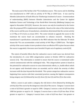 Journal	of	Physical	Security	9(1),	49-77	(2016)	
	
	 53
						The	main	asset	of	the	facility	is	the	60Co	irradiation	source.		This	source	and	its	shielding	
was	 manufactured	 in	 1987	 with	 an	 activity	 of	 93	 TBq	 or	 2500	 Curie.	 	 It	 was	 used	 by	
Ithemba	Laboratories	of	South	Africa	for	Teletherapy	treatment	of	cancer.		A	memorandum	
of	 understanding	 (MOU)	 between	 Ithemba	 Laboratories	 and	 the	 Center	 for	 Applied	
Radiation	Science	and	Technology	of	the	North-West	University	(Mafikeng	Campus)	was	
signed	in	November	2013.[10]		However,	the	source	can	only	be	transferred	to	the	Centre	
after	the	proposed	PPS	is	implemented	completely.		Based	on	the	value	of	the	initial	activity	
of	the	source	and	the	year	of	manufacture,	calculations	determined	that	the	current	activity	
is	2.5	TBq	or	67.6	Curie	as	at	June	2015.		The	center	intends	to	upgrade	the	source	to	the	
maximum	 the	 source	 head	 can	 accommodate	 to	 enhance	 research.	 	 Checking	 the	
manufacturer’s	specifications	contained	in	the	MOU	indicates	that	the	Eldorado	78	which	
houses	the	60Co	can	accommodate	a	total	activity	of	444	TBq	or	12000	Curie.		The	higher	
activity	of	the	source	makes	it	more	prudent	to	have	an	effective	PPS	in	place	because	when	
the	source	is	upgraded,	it	becomes	more	harmful	if	it	gets	out	of	regulatory	control.[10]			
	
				The	extent	of	harmful	effects	that	the	radioactive	source	could	cause	was	derived	from	
the	 introduction	 of	 a	 new	 IAEA	 categorization	 system	 in	 October	 2003	 for	 radioactive	
sources	[11].		This	information	is	needed	to	ensure	that	the	source	is	maintained	under	
control	commensurate	with	the	radiological	risks.		This	categorization	system	is	based	on	
the	potential	for	radioactive	sources	to	cause	deterministic	effects,	i.e.,	health	effects	which	
do	 not	 appear	 until	 threshold	 values	 are	 exceeded,	 and	 for	 which	 the	 severity	 of	 effect	
increases	with	the	dose	beyond	the	threshold.		This	system	categorizes	radioactive	sources	
beginning	from	sources	with	their	associated	practices	causing	the	highest	consequences	
being	category	one	(1)	followed	by	two	(2),	three	(3),	four	(4)	and	five	(5)	in	that	order.			
	
				Before	a	source	is	put	under	a	category,	the	risk	factor	is	first	obtained	by	dividing	the	
activity	(A)	of	the	source	by	the	dangerous	value	(D)	of	the	source.		Category	1	sources	have	
a	ratio	of	A/D	that	is	greater	or	equal	to	1000.		Category	2	sources	a	ratio	of	A/D	less	than	
1000	but	greater	or	equal	to	10.		Category	3	sources	have	a	ratio	of	A/D	less	than	10	but	
greater	or	equal	to	1.		Category	4	sources	have	a	ratio	of	A/D	less	than	1	but	greater	or	
 