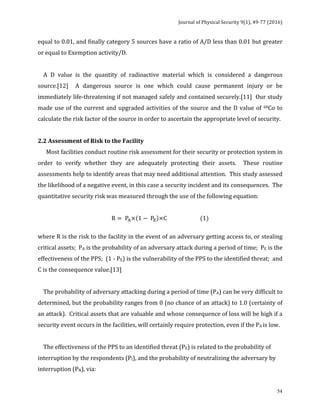 Journal	of	Physical	Security	9(1),	49-77	(2016)	
	
	 54
equal	to	0.01,	and	finally	category	5	sources	have	a	ratio	of	A/D	less	than	0.01	but	greater	
or	equal	to	Exemption	activity/D.				
	
				A	 D	 value	 is	 the	 quantity	 of	 radioactive	 material	 which	 is	 considered	 a	 dangerous	
source.[12]	 	 A	 dangerous	 source	 is	 one	 which	 could	 cause	 permanent	 injury	 or	 be	
immediately	life-threatening	if	not	managed	safely	and	contained	securely.[11]		Our	study	
made	use	of	the	current	and	upgraded	activities	of	the	source	and	the	D	value	of	60Co	to	
calculate	the	risk	factor	of	the	source	in	order	to	ascertain	the	appropriate	level	of	security.	
	
2.2	Assessment	of	Risk	to	the	Facility	
						Most	facilities	conduct	routine	risk	assessment	for	their	security	or	protection	system	in	
order	 to	 verify	 whether	 they	 are	 adequately	 protecting	 their	 assets.	 	 These	 routine	
assessments	help	to	identify	areas	that	may	need	additional	attention.		This	study	assessed	
the	likelihood	of	a	negative	event,	in	this	case	a	security	incident	and	its	consequences.		The	
quantitative	security	risk	was	measured	through	the	use	of	the	following	equation:	
	
R = P!× 1 − P! ×C (1)	
	
where	R	is	the	risk	to	the	facility	in	the	event	of	an	adversary	getting	access	to,	or	stealing	
critical	assets;		PA	is	the	probability	of	an	adversary	attack	during	a	period	of	time;		PE	is	the	
effectiveness	of	the	PPS;		(1	-	PE)	is	the	vulnerability	of	the	PPS	to	the	identified	threat;		and	
C	is	the	consequence	value.[13]	
	
				The	probability	of	adversary	attacking	during	a	period	of	time	(PA)	can	be	very	difficult	to	
determined,	but	the	probability	ranges	from	0	(no	chance	of	an	attack)	to	1.0	(certainty	of	
an	attack).		Critical	assets	that	are	valuable	and	whose	consequence	of	loss	will	be	high	if	a	
security	event	occurs	in	the	facilities,	will	certainly	require	protection,	even	if	the	PA	is	low.	
		
				The	effectiveness	of	the	PPS	to	an	identified	threat	(PE)	is	related	to	the	probability	of	
interruption	by	the	respondents	(PI),	and	the	probability	of	neutralizing	the	adversary	by	
interruption	(PN),	via:		
 