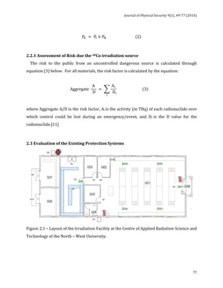 Journal	of	Physical	Security	9(1),	49-77	(2016)	
	
	 55
	
P! = P! × P! (2)	
	
2.2.1	Assessment	of	Risk	due	the	60Co	irradiation	source	
				The	 risk	 to	 the	 public	 from	 an	 uncontrolled	 dangerous	 source	 is	 calculated	 through	
equation	(3)	below.		For	all	materials,	the	risk	factor	is	calculated	by	the	equation:	
	
Aggregate
A
D
=
A!
D!
!
(3) 	
	
where	Aggregate	A/D	is	the	risk	factor,	Ai	is	the	activity	(in	TBq)	of	each	radionuclide	over	
which	 control	 could	 be	 lost	 during	 an	 emergency/event,	 and	 Di	 is	 the	 D	 value	 for	 the	
radionuclide.[11]	
	
2.3	Evaluation	of	the	Existing	Protection	Systems	
	
Figure	2.1	–	Layout	of	the	Irradiation	Facility	at	the	Centre	of	Applied	Radiation	Science	and	
Technology	of	the	North	–	West	University.	
	
	
 
