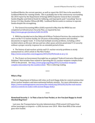 Journal	of	Physical	Security	9(1),	i-xii	(2016)	
	
	
v	
Lockheed	Martin,	the	current	operator,	as	well	as	report	the	2015	fees	to	be	awarded	to	
Lockheed	Martin	for	running	Sandia.		This	is	probably	due	to	the	controversy	surrounding	
the	2014	report	by	the	Department	of	Energy	(DOE)	Inspector	General	that	concluded	
Sandia	illegally	used	federal	funds	for	lobbying,	and	improperly	paid	“consulting”	fees	to	
former	U.S.	Rep.	Heather	Wilson	(R-NM).		Lockheed	Martin	wants	to	continue	to	operate	
Sandia	despite	the	wrongdoing.	
	
				2.		The	General	Accounting	Office	(GAO)	reported	in	May	that	the	NNSA	has	not	
completed	an	Infrastructure	Security	Plan,	as	required	by	law:		
http://www.gao.gov/products/GAO-16-447R.	
	
				3.		NNSA	has	decided	not	to	fine	Babcock	&	Wilcox	Technical	Services,	the	contractor	that	
once	ran	the	Y-12	nuclear	facility,	for	20-years	of	discarding	sensitive	and	classified	
documents	in	regular	trash.		Y-12	has	had	multiple	security	problems,	including	a	2012	
incident	where	an	82-year	old	nun	and	two	other	peace	activists	penetrated	Y-12	security	
without	a	proper	security	response	for	an	extended	period	of	time.		
	
				4.		The	history	of	anti-nuclear	activity	and	U.S.	nuclear	security	problems	is	nicely	
summarized	in	a	2015	article	in	The	New	Yorker:		
http://www.newyorker.com/magazine/2015/03/09/break-in-at-y-12.	
	
				5.		The	Project	on	Government	Oversight	has	an	updated	“Federal	Contractor	Misconduct	
Database”	that	includes	fines	related	to	operating	the	U.S.	nuclear	weapons	complex	from	
1995	to	the	present.			See	http://www.pogo.org/blog/2015/12/nuclear-weapons-
complex-misconduct-by-the-numbers.html.		This	is	sobering	reading.	
	
	
*****	
	
What	a	Flop	
	
				The	U.S.	Department	of	Defense	still	relies	on	8-inch	floppy	disks	for	control	systems	that	
direct	nuclear	bombers	and	intercontinental	ballistic	missiles.		For	more	information,	see:		
https://www.washingtonpost.com/news/the-switch/wp/2016/05/26/the-real-reason-
america-controls-its-nukes-with-ancient-floppy-disks/	
	
	
*****	
	
Homeland	Security	1	-	Is	That	a	Gun	in	Your	Pocket,	or	Are	You	Just	Happy	to	Avoid	
Checked	Bag	Fees?	
	
				Last	year,	the	Transportation	Security	Administration	(TSA)	seized	2,653	guns	from	
airline	passengers	at	airports—a	20%	increase	over	2014.		More	than	80%	of	the	seized	
guns	were	loaded.		
	
 