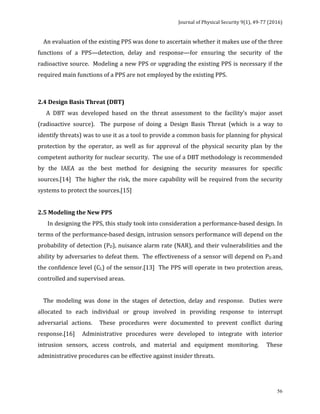 Journal	of	Physical	Security	9(1),	49-77	(2016)	
	
	 56
				An	evaluation	of	the	existing	PPS	was	done	to	ascertain	whether	it	makes	use	of	the	three	
functions	 of	 a	 PPS—detection,	 delay	 and	 response—for	 ensuring	 the	 security	 of	 the	
radioactive	source.		Modeling	a	new	PPS	or	upgrading	the	existing	PPS	is	necessary	if	the	
required	main	functions	of	a	PPS	are	not	employed	by	the	existing	PPS.	
	
2.4	Design	Basis	Threat	(DBT)	
						A	 DBT	 was	 developed	 based	 on	 the	 threat	 assessment	 to	 the	 facility’s	 major	 asset	
(radioactive	 source).	 	 The	 purpose	 of	 doing	 a	 Design	 Basis	 Threat	 (which	 is	 a	 way	 to	
identify	threats)	was	to	use	it	as	a	tool	to	provide	a	common	basis	for	planning	for	physical	
protection	 by	 the	 operator,	 as	 well	 as	 for	 approval	 of	 the	 physical	 security	 plan	 by	 the	
competent	authority	for	nuclear	security.		The	use	of	a	DBT	methodology	is	recommended	
by	 the	 IAEA	 as	 the	 best	 method	 for	 designing	 the	 security	 measures	 for	 specific	
sources.[14]		The	higher	the	risk,	the	more	capability	will	be	required	from	the	security	
systems	to	protect	the	sources.[15]		
	
2.5	Modeling	the	New	PPS	
							In	designing	the	PPS,	this	study	took	into	consideration	a	performance-based	design.	In	
terms	of	the	performance-based	design,	intrusion	sensors	performance	will	depend	on	the	
probability	of	detection	(PD),	nuisance	alarm	rate	(NAR),	and	their	vulnerabilities	and	the	
ability	by	adversaries	to	defeat	them.		The	effectiveness	of	a	sensor	will	depend	on	PD	and	
the	confidence	level	(CL)	of	the	sensor.[13]		The	PPS	will	operate	in	two	protection	areas,	
controlled	and	supervised	areas.			
	
				The	 modeling	 was	 done	 in	 the	 stages	 of	 detection,	 delay	 and	 response.	 	 Duties	 were	
allocated	 to	 each	 individual	 or	 group	 involved	 in	 providing	 response	 to	 interrupt	
adversarial	 actions.	 	 These	 procedures	 were	 documented	 to	 prevent	 conflict	 during	
response.[16]	 	 Administrative	 procedures	 were	 developed	 to	 integrate	 with	 interior	
intrusion	 sensors,	 access	 controls,	 and	 material	 and	 equipment	 monitoring.	 	 These	
administrative	procedures	can	be	effective	against	insider	threats.	
 