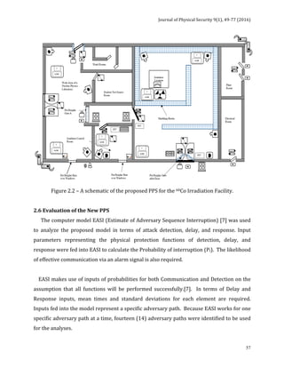 Journal	of	Physical	Security	9(1),	49-77	(2016)	
	
	 57
	
Figure	2.2	–	A	schematic	of	the	proposed	PPS	for	the	60Co	Irradiation	Facility.	
	
2.6	Evaluation	of	the	New	PPS	
						The	computer	model	EASI	(Estimate	of	Adversary	Sequence	Interruption)	[7]	was	used	
to	 analyze	 the	 proposed	 model	 in	 terms	 of	 attack	 detection,	 delay,	 and	 response.	 Input	
parameters	 representing	 the	 physical	 protection	 functions	 of	 detection,	 delay,	 and	
response	were	fed	into	EASI	to	calculate	the	Probability	of	interruption	(PI).		The	likelihood	
of	effective	communication	via	an	alarm	signal	is	also	required.			
	
				EASI	makes	use	of	inputs	of	probabilities	for	both	Communication	and	Detection	on	the	
assumption	 that	 all	 functions	 will	 be	 performed	 successfully.[7].	 	 In	 terms	 of	 Delay	 and	
Response	 inputs,	 mean	 times	 and	 standard	 deviations	 for	 each	 element	 are	 required.		
Inputs	fed	into	the	model	represent	a	specific	adversary	path.		Because	EASI	works	for	one	
specific	adversary	path	at	a	time,	fourteen	(14)	adversary	paths	were	identified	to	be	used	
for	the	analyses.	
 