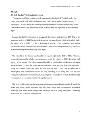 Journal	of	Physical	Security	9(1),	49-77	(2016)	
	
	 58
3	Results	
3.1	Risk	due	the	60Co	Irradiation	Source	
					From	equation	(3)	the	risk	factor	A/D	was	calculated	to	be	83.3		This	falls	under	the	
range	1000	>	A/D	≥	10,	which	makes	this	source	with	its	current	activity	a	Category	2	
source.[11]			As	such,	there	will	be	a	high	consequence	of	an	unauthorized	security	event.			
This	source	should	have	security	measures	that	will	meet	the	objectives	of	security	level	
B.[17]	
	
				Because	 the	 facility’s	 intention	 is	 to	 upgrade	 the	 source	 activity	 from	 2.50	 TBq	 to	 the	
maximum	activity	of	444	TBq,	the	risk	factor	was	calculated	to	be	14800,	which	falls	under	
the	 range	 A/D	 ≥	 1000	 [11]	 for	 a	 Category	 1	 source.	 	 This	 represents	 the	 highest	
consequence	in	an	unauthorized	security	event.		Therefore,	it	requires	security	measures	
that	meet	the	objectives	of	security	level	A.[17]	
	
				The	risk	(R)	to	the	Centre	was	found	from	equation	(1)	to	be	0.95	or	95%.		This	was	
because	the	probability	of	adversary	attack	was	assign	the	value	1	or	100%	due	to	the	high	
activity	of	the	source.		The	effectiveness	of	the	PPS	to	a	defined	threat	(PE)	was	calculated	
using	equation	(2),	and	the	value	was	zero	because	there	were	no	detection	parameters	
along	 the	 various	 adversary	 paths	 for	 the	 existing	 PPS.	 	 Thus,	 the	 probabilities	 of	
interruption	 and	 neutralization	 were	 all	 zero,	 resulting	 in	 PE	 being	 zero.	 For	 the	 risk	
computation,	the	consequence	value,	C,	was	assigned	a	value	of	0.95	or	95%	due	to	the	high	
consequences	of	a	security	event	involving	the	source.	
	
				The	next	5	tables	indicate	the	adversary	pathways	considered	in	the	model.		It	should	be	
noted	 that	 these	 tables	 consider	 only	 the	 most	 likely	 and	 conventional	 adversarial	
pathways,	 not	 other,	 more	 imaginative	 pathways	 such	 as	 using	 helicopters,	 tunneling,	
demolition,	etc.	that	could	be	employed.			
	
	
	
	
 