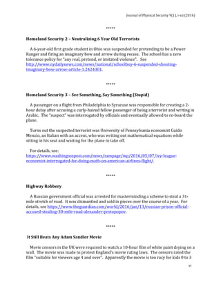 Journal	of	Physical	Security	9(1),	i-xii	(2016)	
	
	
vi	
*****	
	
Homeland	Security	2	–	Neutralizing	6	Year	Old	Terrorists	
	
				A	6-year-old	first	grade	student	in	Ohio	was	suspended	for	pretending	to	be	a	Power	
Ranger	and	firing	an	imaginary	bow	and	arrow	during	recess.		The	school	has	a	zero	
tolerance	policy	for	“any	real,	pretend,	or	imitated	violence”.			See	
http://www.nydailynews.com/news/national/schoolboy-6-suspended-shooting-
imaginary-bow-arrow-article-1.2424301.	
	
	
*****	
	
Homeland	Security	3	–	See	Something,	Say	Something	(Stupid)	
	
				A	passenger	on	a	flight	from	Philadelphia	to	Syracuse	was	responsible	for	creating	a	2-
hour	delay	after	accusing	a	curly-haired	fellow	passenger	of	being	a	terrorist	and	writing	in	
Arabic.		The	“suspect”	was	interrogated	by	officials	and	eventually	allowed	to	re-board	the	
plane.			
	
				Turns	out	the	suspected	terrorist	was	University	of	Pennsylvania	economist	Guido	
Menzio,	an	Italian	with	an	accent,	who	was	writing	out	mathematical	equations	while	
sitting	in	his	seat	and	waiting	for	the	plane	to	take	off.	
	
				For	details,	see:	
https://www.washingtonpost.com/news/rampage/wp/2016/05/07/ivy-league-
economist-interrogated-for-doing-math-on-american-airlines-flight/.	
	
	
*****	
	
Highway	Robbery	
	
				A	Russian	government	official	was	arrested	for	masterminding	a	scheme	to	steal	a	31-
mile	stretch	of	road.		It	was	dismantled	and	sold	in	pieces	over	the	course	of	a	year.		For	
details,	see	https://www.theguardian.com/world/2016/jan/13/russian-prison-official-
accused-stealing-30-mile-road-alexander-protopopov.	
	
	
*****	
	
	It	Still	Beats	Any	Adam	Sandler	Movie	
	
				Movie	censors	in	the	UK	were	required	to	watch	a	10-hour	film	of	white	paint	drying	on	a	
wall.		The	movie	was	made	to	protest	England’s	movie	rating	laws.		The	censors	rated	the	
film	“suitable	for	viewers	age	4	and	over”.		Apparently	the	movie	is	too	racy	for	kids	0	to	3	
 