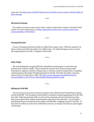 Journal	of	Physical	Security	9(1),	i-xii	(2016)	
	
	
vii	
years	old.		See	http://qz.com/604112/heres-how-uk-film-censors-rated-a-10-hour-film-of-
paint-drying/.	
	
*****	
	
Mechanical	Doping	
	
				Pro	cyclists	now	have	a	new	way	to	cheat:		using	a	small	motor	to	power	a	bicycle’s	back	
wheel.		For	more	information,	see	http://gizmodo.com/how-pro-cyclists-cheat-using-
motorized-bikes-1756414521.	
	
	
*****	
	
Staying	Hydrated	
	
				A	man	in	Canada	purchased	a	bottle	of	vodka	from	a	liquor	store.		When	he	opened	it	at	
home,	it	discovered	that	the	bottle	was	100%	water.		He	called	the	liquor	store	to	report	
the	tampering	but	was	told,	“it	happens	all	the	time”.	
	
	
*****	
	
Bully	Pulpit	
	
				The	Anti-Defamation	League	(ADL)	has	identified	warning	signs	or	traits	that	may	
indicate	that	a	child	is	a	bully.		These	include	the	need	to	be	in	control,	being	easily	
frustrated	or	angered,	a	history	of	depression	or	anxiety,	a	lack	of	compassion	or	empathy,	
and	having	been	the	target	of	bullying	himself	or	herself.		The	ADL	also	offers	extensive	
advice	for	how	to	help	such	a	child.		See	http://www.adl.org/assets/pdf/education-
outreach/What-to-Do-if-Your-Child-Exhibits-Bullying-Behavior.pdf.		
	
	
*****	
	
Killing	the	$100	Bill	
	
				Former	Treasury	Secretary	Lawrence	Summers	has	called	for	the	United	States	to	phase	
out	the	$100	bill.		The	European	Central	Bank	is	similarly	considering	getting	rid	of	the	500	
Euro	bill.		High	denomination	bills	are	favored	by	criminals	and	terrorists	because	they	
take	up	less	space	than	smaller	denominations	and	attract	less	attention.		For	example,	a	
standard	briefcase	can	hold	about	$1	million	of	$100	bills,	weighing	around	27	pounds.			If	
the	same	$1	million	is	in	the	form	of	$20	bills,	however,	it	requires	5	briefcases	and	weighs	
135	pounds.			
	
 