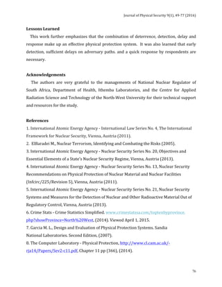 Journal	of	Physical	Security	9(1),	49-77	(2016)	
	
	 76
Lessons	Learned	
				This	work	further	emphasizes	that	the	combination	of	deterrence,	detection,	delay	and	
response	make	up	an	effective	physical	protection	system.		It	was	also	learned	that	early	
detection,	sufficient	delays	on	adversary	paths.	and	a	quick	response	by	respondents	are	
necessary.	
	
Acknowledgements		
					The	 authors	 are	 very	 grateful	 to	 the	 managements	 of	 National	 Nuclear	 Regulator	 of	
South	 Africa,	 Department	 of	 Health,	 Ithemba	 Laboratories,	 and	 the	 Centre	 for	 Applied	
Radiation	Science	and	Technology	of	the	North-West	University	for	their	technical	support	
and	resources	for	the	study.		
	
References			
1.	International	Atomic	Energy	Agency	-	International	Law	Series	No.	4,	The	International	
Framework	for	Nuclear	Security,	Vienna,	Austria	(2011).	
2.		ElBaradei	M.,	Nuclear	Terrorism,	Identifying	and	Combating	the	Risks	(2005).	
3.	International	Atomic	Energy	Agency	-	Nuclear	Security	Series	No.	20,	Objectives	and	
Essential	Elements	of	a	State’s	Nuclear	Security	Regime,	Vienna,	Austria	(2013).	
4.	International	Atomic	Energy	Agency	-	Nuclear	Security	Series	No.	13,	Nuclear	Security	
Recommendations	on	Physical	Protection	of	Nuclear	Material	and	Nuclear	Facilities	
(Infcirc/225/Revision	5),	Vienna,	Austria	(2011).	
5.	International	Atomic	Energy	Agency	-	Nuclear	Security	Series	No.	21,	Nuclear	Security	
Systems	and	Measures	for	the	Detection	of	Nuclear	and	Other	Radioactive	Material	Out	of	
Regulatory	Control,	Vienna,	Austria	(2013).				
6.	Crime	Stats	-	Crime	Statistics	Simplified.	www.crimestatssa.com/toptenbyprovince.			
php?showProvince=North%20West,	(2014).	Viewed	April	1,	2015.	
7.	Garcia	M.	L.,	Design	and	Evaluation	of	Physical	Protection	Systems.	Sandia			
National	Laboratories.	Second	Edition,	(2007).	
8.	The	Computer	Laboratory	-	Physical	Protection,	http://www.cl.cam.ac.uk/-
rja14/Papers/Sev2-c11.pdf,	Chapter	11	pp	(366),	(2014).	
 