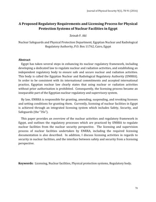 Journal	of	Physical	Security	9(1),	78-91	(2016)	
	
	 78
A	Proposed	Regulatory	Requirements	and	Licensing	Process	for	Physical	
Protection	Systems	of	Nuclear	Facilities	in	Egypt	
Zeinab	F.	Akl
Nuclear	Safeguards	and	Physical	Protection	Department,	Egyptian	Nuclear	and	Radiological	
Regulatory	Authority,	P.O.	Box	11762,	Cairo,	Egypt	
	
Abstract	
				Egypt	has	taken	several	steps	in	enhancing	its	nuclear	regulatory	framework,	including	
developing	a	dedicated	law	to	regulate	nuclear	and	radiation	activities,	and	establishing	an	
independent	 regulatory	 body	 to	 ensure	 safe	 and	 secure	 nuclear	 and	 radiation	 activities.		
This	body	is	called	the	Egyptian	Nuclear	and	Radiological	Regulatory	Authority	(ENRRA).		
In	order	to	be	consistent	with	its	international	commitments	and	accepted	international	
practice,	 Egyptian	 nuclear	 law	 clearly	 states	 that	 using	 nuclear	 or	 radiation	 activities	
without	prior	authorization	is	prohibited.		Consequently,	the	licensing	process	became	an	
inseparable	part	of	the	Egyptian	nuclear	regulatory	and	supervisory	system.		
				By	law,	ENRRA	is	responsible	for	granting,	amending,	suspending,	and	revoking	licenses	
and	setting	conditions	for	granting	them.		Currently,	licensing	of	nuclear	facilities	in	Egypt	
is	 achieved	 through	 an	 integrated	 licensing	 system	 which	 includes	 Safety,	 Security,	 and	
Safeguards	(the	“3Ss”).			
				This	paper	provides	an	overview	of	the	nuclear	activities	and	regulatory	framework	in	
Egypt,	 and	 outlines	 the	 regulatory	 processes	 which	 are	 practiced	 by	 ENRRA	 to	 regulate	
nuclear	 facilities	 from	 the	 nuclear	 security	 perspective.	 	 The	 licensing	 and	 supervision	
process	 of	 nuclear	 facilities	 undertaken	 by	 ENRRA,	 including	 the	 required	 licensing	
documentation	 is	 also	 described.	 	 In	 addition,	 I	 discuss	 licensing	 activities	 in	 regards	 to	
security	in	nuclear	facilities,	and	the	interface	between	safety	and	security	from	a	licensing	
perspective.		
	
	
Keywords:		Licensing,	Nuclear	facilities,	Physical	protection	systems,	Regulatory	body.	
 