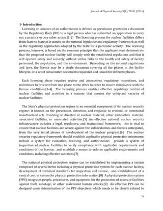 Journal	of	Physical	Security	9(1),	78-91	(2016)	
	
	 79
1-	Introduction	
				Licensing	or	issuance	of	an	authorization	is	defined	as	permission	granted	in	a	document	
by	the	Regulatory	Body	(RB)	to	a	legal	person	who	has	submitted	an	application	to	carry	
out	a	practice	or	any	other	action.[1-2]		The	licensing	process	for	nuclear	facilities	differs	
from	State	to	State	as	it	stands	on	the	national	legislative	and	regulatory	framework	as	well	
as	the	regulatory	approaches	adopted	by	the	State	for	a	particular	activity.		The	licensing	
process,	however,	is	based	on	the	common	principle	that	the	applicant	must	demonstrate	
that	the	proposed	nuclear	facility	will	comply	with	the	established	regulations	and	that	it	
will	 operate	 safely	 and	 securely	 without	 undue	 risks	 to	 the	 health	 and	 safety	 of	 facility	
personnel,	 the	 population,	 and	 the	 environment.	 	 Depending	 on	 the	 national	 regulations	
and	 laws,	 the	 license	 may	 be	 a	 single	 document	 covering	 all	 the	 phases	 in	 the	 facility	
lifecycle,	or	a	set	of	consecutive	documents	requested	and	issued	for	different	phases.		
	
				Each	 licensing	 phase	 requires	 review	 and	 assessment,	 regulatory	 inspections,	 and	
milestones	to	proceed	from	one	phase	to	the	other	in	order	to	ensure	compliance	with	the	
license	 conditions.[3-4]	 	 The	 licensing	 process	 enables	 effective	 regulatory	 control	 of	
nuclear	 facilities	 and	 activities	 in	 a	 manner	 that	 assures	 the	 safety	and	 security	 of	
nuclear	facilities.	
	
				The	State’s	physical	protection	regime	is	an	essential	component	of	its	nuclear	security	
regime;	 it	 focuses	 on	 the	 prevention,	 detection,	 and	 response	 to	 criminal	 or	 intentional	
unauthorized	 acts	 involving	 or	 directed	 at	 nuclear	 material,	 other	 radioactive	 material,	
associated	 facilities,	 or	 associated	 activities.[5]	 An	 effective	 national	 nuclear	 security	
infrastructure	 includes	 a	 legal,	 regulatory,	 and	 institutional	 framework;	 	 this	 is	 vital	 to	
ensure	that	nuclear	facilities	are	secure	against	the	vulnerabilities	and	threats	anticipated,	
from	 the	 very	 initial	 phases	 of	 development	 of	 the	 nuclear	 program.[6]	 	 The	 nuclear	
security	regulatory	framework	should	establish	applicable	physical	protection	minimums;		
include	 a	 system	 for	 evaluation,	 licensing,	 and	 authorization;	 	 provide	 a	 system	 of	
inspection	 of	 nuclear	 facilities	 to	 verify	 compliance	 with	 applicable	 requirements	 and	
conditions	of	the	license;		and	establish	a	means	to	enforce	applicable	requirements	and	
conditions,	including	effective	sanctions.[7]		
	
				The	 national	physical	protection	regime	can	 be	established	by	 implementing	 a	system	
composed	of	several	items	including	a	physical	protection	system	for	each	nuclear	facility;	
development	 of	 technical	 standards	 for	 inspection	 and	 review;	 	 and	 establishment	 of	 a	
central	control	system	for	physical	protection	information.[8]		A	physical	protection	system	
(PPS)	integrates	people,	procedures,	and	equipment	for	the	protection	of	assets	or	facilities	
against	 theft,	 sabotage,	 or	 other	 malevolent	 human	 attacks.[9]	 	 An	 effective	 PPS	 can	 be	
designed	upon	determination	of	the	PPS	objectives	which	needs	to	be	closely	related	to	
 