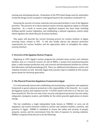 Journal	of	Physical	Security	9(1),	78-91	(2016)	
	
	 80
existing	and	anticipating	threats.		Evaluations	of	the	PPS	initial	design	must	be	undertaken	
so	that	the	design	can	be	accepted	or	redesigned	based	on	the	evaluation	results.[10-11]	
	
				Ensuring	the	security	of	nuclear	materials	and	associated	facilities	is	one	of	the	Egyptian	
priorities.		The	presence	of	a	robust	national	nuclear	security	regulatory	regime	is	critically	
important.	 	 As	 a	 result,	 in	 recent	 years	 significant	 progress	 has	 been	 made	 including	
drafting	specific	nuclear	legislation,	and	establishing	a	national	regulatory	control	entity	
which	regulates	the	whole	lifecycle	of	nuclear	facilities.			
	
				This	 paper	 will	 describe	 the	 current	 licensing	 process	 for	 nuclear	 facilities	 in	 Egypt,	
covering	 issues	 related	 to	 PPS.	 	 It	 will	 also	 briefly	 discuss	 the	 physical	 protection	
requirements	 for	 nuclear	 facilities	 and	 the	 approaches	 taken	 to	 strengthen	 the	 safety-
security	interface.		
	
	
2-	Overview	of	the	Egyptian	Nuclear	Program		
				Beginning	 in	 1955,	 Egypt’s	 nuclear	 program	 has	 included	 many	 nuclear	 and	 radiation	
facilities	such	as	2	research	reactors	(2	and	22	MWt),	a	nuclear	fuel	manufacturing	pilot	
plant,	a	radio-isotopes	production	unit,	and	research	and	development	facilities	for	nuclear	
fuel	fabrication	and	hydrometallurgy.[12]		There	are	additional	miscellaneous	nuclear	and	
radiation	activities	as	well.		Recently,	Egypt	took	concrete	steps	to	establish	its	first	nuclear	
power	plants	for	electricity	generation.		
	
3-	The	Physical	Protection	Regulatory	Framework	in	Egypt	
				It	is	internationally	known	that	establishing	and	maintaining	a	legislative	and	regulatory	
framework	to	govern	physical	protection	is	the	responsibility	of	the	State.[5].		As	a	result,	
the	Egyptian	nuclear	and	radiation	Law	No.	7	of	2010,	which	I	will	refer	to	as	“the	law”,	has	
been	issued.[13]		This	law	not	only	covers	security	and	physical	protection,	but	also	safety,	
safeguards,	emergency	matters,	and	liability	for	the	whole	peaceful	applications	of	atomic	
energy.			
	
				The	 law	 establishes	 a	 single	 independent	 body,	 known	 as	 ‘ENRRA’,	 to	 carry	 out	 all	
regulatory	and	control	functions	related	to	nuclear	and	radiation	facilities,	activities,	and	
practices	 in	 Egypt.	 	 ENRRA	 is	 mandated	 to	 ensure	 the	 safety	 and	 security	 of	 people,	
property,	 society,	 and	 the	 environment	 from	 the	 risks	 of	 exposure	 to	 ionizing	 radiation.		
ENRRA	is	empowered	by	the	law	to	do	the	following:	
 