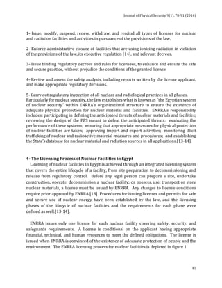 Journal	of	Physical	Security	9(1),	78-91	(2016)	
	
	 81
1-	Issue,	modify,	suspend,	renew,	withdraw,	and	rescind	all	types	of	licenses	for	nuclear	
and	radiation	facilities	and	activities	in	pursuance	of	the	provisions	of	the	law.	
	
2-	Enforce	administrative	closure	of	facilities	that	are	using	ionizing	radiation	in	violation	
of	the	provisions	of	the	law,	its	executive	regulation	[14],	and	relevant	decrees.	
	
3-	Issue	binding	regulatory	decrees	and	rules	for	licensees,	to	enhance	and	ensure	the	safe	
and	secure	practice,	without	prejudice	the	conditions	of	the	granted	license.	
	
4-	Review	and	assess	the	safety	analysis,	including	reports	written	by	the	license	applicant,	
and	make	appropriate	regulatory	decisions.	
	
5-	Carry	out	regulatory	inspection	of	all	nuclear	and	radiological	practices	in	all	phases.	
Particularly	for	nuclear	security,	the	law	establishes	what	is	known	as	“the	Egyptian	system	
of	 nuclear	 security”	 within	 ENRRA’s	 organizational	 structure	 to	 ensure	 the	 existence	 of	
adequate	 physical	 protection	 for	 nuclear	 material	 and	 facilities.	 	 ENRRA’s	 responsibility	
includes:	participating	in	defining	the	anticipated	threats	of	nuclear	materials	and	facilities;		
reviewing	the	design	of	the	PPS	meant	to	defeat	the	anticipated	threats;		evaluating	the	
performance	of	these	systems;		ensuring	that	appropriate	measures	for	physical	protection	
of	nuclear	facilities	are	taken;		approving	import	and	export	activities;		monitoring	illicit	
trafficking	of	nuclear	and	radioactive	material	measures	and	procedures;		and	establishing	
the	State’s	database	for	nuclear	material	and	radiation	sources	in	all	applications.[13-14]	
	
	
4-	The	Licensing	Process	of	Nuclear	Facilities	in	Egypt		
				Licensing	of	nuclear	facilities	in	Egypt	is	achieved	through	an	integrated	licensing	system	
that	covers	the	entire	lifecycle	of	a	facility,	from	site	preparation	to	decommissioning	and	
release	 from	 regulatory	 control.	 	 Before	 any	 legal	 person	 can	 prepare	 a	 site,	 undertake	
construction,	operate,	decommission	a	nuclear	facility;	or	possess,	use,	transport	or	store	
nuclear	materials,	a	license	must	be	issued	by	ENRRA.		Any	changes	to	license	conditions	
require	prior	approval	by	ENRRA.[13]		Procedures	for	issuing	licenses	and	permits	for	safe	
and	 secure	 use	 of	 nuclear	 energy	 have	 been	 established	 by	 the	 law,	 and	 the	 licensing	
phases	 of	 the	 lifecycle	 of	 nuclear	 facilities	 and	 the	 requirements	 for	 each	 phase	 were	
defined	as	well.[13-14].	
	
				ENRRA	 issues	 only	 one	 license	 for	 each	 nuclear	 facility	 covering	 safety,	 security,	 and	
safeguards	 requirements.	 	 A	 license	 is	 conditional	 on	 the	 applicant	 having	 appropriate	
financial,	technical,	and	human	resources	to	meet	the	defined	obligations.		The	license	is	
issued	when	ENRRA	is	convinced	of	the	existence	of	adequate	protection	of	people	and	the	
environment.		The	ENRRA	licensing	process	for	nuclear	facilities	is	depicted	in	figure	1.	
	
	
 