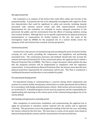 Journal	of	Physical	Security	9(1),	78-91	(2016)	
	
	 83
Site	approval	permit		
				Site	evaluation	is	an	analysis	of	the	factors	that	could	affect	safety	and	security	of	the	
proposed	facility.		A	proposed	site	has	to	be	adequately	investigated	with	regard	to	all	the	
site	 characteristics	 that	 could	 be	 significant	 to	 safety	 and	 security,	 including	 hazards	
associated	 with	 external	 natural	 events	 and	 with	 human-induced	 events.[15].		
Requirements	 for	 site	 evaluation	 are	 intended	 to	 ensure	 adequate	 protection	 of	 site	
personnel,	the	public,	and	the	environment	from	the	effects	of	ionizing	radiation	arising	
from	nuclear	facilities.		Although	there	are	no	specific	requirements	for	physical	protection	
documentation	 or	 requirements	 for	 facility	 location	 in	 the	 law,	 the	 scope	 of	 the	
investigation	 made	 by	 ENRRA	 for	 the	 proposed	 site	 of	 a	 nuclear	 facility	 covers	 the	
adequacy	of	the	site	location	from	a	nuclear	security	perspective.	
	
Construction	permit		
				Construction	is	the	process	of	manufacturing	and	assembling	the	parts	of	nuclear	facility,	
carrying	 out	 civil	 works,	 providing	 the	 components	 and	 equipment,	 and	 performing	
associated	 tests.	 	 The	 construction	 processes	 and	 methods	 should	 take	 into	 account	 the	
internal	and	external	hazards.[16]		In	the	construction	phase,	the	applicant	has	to	submit	a	
Physical	Protection	Plan	to	ENRRA.		This	Plan	is	a	major	document,	which	justifies	the	idea	
that	 the	 proposed	 activities	 will	 be	 implemented	 in	 compliance	 with	 the	 regulatory	
requirements.		In	the	preliminary	Physical	Protection	Plan,	the	licensee	must	describe	how	
physical	protection	requirements	for	construction	will	be	met.		This	Plan	is	considered	a	
confidential	document	and	therefore	is	not	available	for	public.		
	
Pre-operational	testing	permit		
				Pre-operational	 testing	 or	 commissioning	 is	 a	 process	 during	 which	 components	 and	
systems	of	a	nuclear	facility,	having	been	constructed,	are	made	operational	and	verified	to	
be	in	accordance	with	design	and	performance	criteria.		Both	nuclear	and	non-nuclear	tests	
are	involved.[17]		A	detailed	program	of	tests	must	be	prepared,	and	the	responsibility	for	
implementing	and	reporting	on	the	various	parts	of	the	commissioning	program	has	to	be	
clearly	defined	
Fuel	loading	and	approach	to	criticality	permit		
				After	completion	of	construction,	installation,	and	commissioning,	the	applicant	has	to	
apply	 for	 permission	 to	 introduce	 nuclear	 material	 into	 the	 system	 and	 to	 approach	
criticality.		This	permission	covers	the	progressive	loading	of	fuel	into	the	core,	and	taking	
the	reactor	critical	for	the	first	time.		The	next	step	is	a	series	of	low	power	tests	aimed	at	
demonstrating	shutdown	systems	and	the	measurement	of	neutron	production.	
 