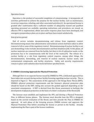 Journal	of	Physical	Security	9(1),	78-91	(2016)	
	
	 85
Operation	license	
				Operation	is	the	product	of	successful	completion	of	commissioning;		it	incorporates	all	
activities	performed	to	achieve	the	purpose	for	the	nuclear	facility,	such	as	maintenance,	
in-service	inspection,	refueling,	and	other	associated	activities.[1]		An	operational	license	is	
granted	 after	 confirmation	 that	 a	 sufficient	 number	 of	 adequately	 trained	 and	 qualified	
operating	 personnel	 are	 available,	 operating	 instructions	 and	 procedures	 are	 issued,	 an	
effective	PPS	is	implemented,	offsite	and	onsite	response	plans	have	been	developed,	and	
emergency	preparedness	plans	are	in	place	and	have	been	tested	satisfactorily.		
End	of	service	permit		
				End	 of	 service	 includes	 decommissioning	 and	 release	 from	 regulatory	 control.		
Decommissioning	means	that	administrative	and	technical	actions	had	been	taken	to	allow	
removal	of	all	or	some	of	the	regulatory	control.		Decommissioning	of	nuclear	facility	is	not	
just	dismantling,	it	also	includes	decontamination	and	final	shutdown.[18]		In	this	phase,	all	
nuclear	materials	are	removed	from	the	facility,	but	there	is	lot	of	radioactive	waste,	so	the	
protection	 has	 to	 be	 commensurate	 with	 the	 level	 of	 the	 waste.[19]	 	 The	 release	 of	 a	
nuclear	 facility	 or	 a	 site	 from	 regulatory	 control	 requires,	 among	 other	 things,	 the	
decontamination,	 dismantling,	 and	 removal	 of	 nuclear	 material,	 nuclear	 waste,	 and	
contaminated	 components,	 and	 facility	 structures.	 	 Safety	 and	 security	 requirements	
remain	in	place	until	radiation	dose	levels	fall	below	specified	levels.	
	
5-	ENRRA’s	Licensing	Approach	for	Physical	Protection		
				Although	there	is	no	separate	license	issued	by	ENRRA	for	PPS,	a	dedicated	approach	has	
been	taken	into	account	during	nuclear	facility	licensing	regarding	nuclear	security.		This	is	
depicted	in	Figure	2.		The	cornerstone	of	this	approach	is	the	Design	Basis	Threat	(DBT);	
ENRRA’s	 physical	 protection	 requirements	 and	 the	 licensee’s	 physical	 protection	 plan	
should	be	based	on	the	DBT,	taking	into	account	the	graded	approach	depending	on	the	
associated	consequences.		A	DBT	is	derived	from	this	threat	assessment	to	facilitate	the	
development	of	physical	protection	on	the	basis	of	a	State’s	evaluation	of	the	threat.[20]	
				The	licensee	must	establish	and	implement	the	PPS,	and	develop	a	Physical	Protection	
Plan,	 in	 different	 license	 phases.	 	 The	 licensee	 must	 describe	 how	 the	 PPS	 is	 designed,	
based	 on	 the	 current	 evaluation	 of	 the	 threat,	 and	 then	 provide	 the	 Plan	 to	 ENRRA	 for	
approval.	 	 At	 each	 phase	 of	 the	 licensing	 process,	 ENRRA	 reviews	 and	 approves	 the	
Physical	 Protection	 Plan	 before	 awarding	 the	 license	 or	 permit	 to	 the	 facility.	 	 Actually	
implementing	the	Plan	is	part	of	the	license	conditions.		
 