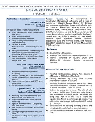 Professional AchievementsProfessional Achievements
 Published monthly article on Security Alert : Beware of
SIM cloning in IMS bulletin of SunGard
 Creating awareness by polling drive for third
party/freeware software in SunGard.
 Received Knowledge Confluence award from Wipro
towards presentation on Business Intelligence. Among
88 papers submission 14 best are chosen
 Reduced the backup time of server. The utility of ncftp
in Linux at LIC-890 Malad Branch was taking backup
from main server to back-up server. The server was
taking more than 10-12 Hrs. This is beyond the
expected time. Now it is performing in 20 minutes. This
achievement was focussed and termed into LIC project
by IT manager.
 Received Kudos for exhibiting ownership of tasks and
going beyond the call of daily to execute the same.
 Site Documentation is chosen by Birla Sun Life for IT
Audit.
Professional ExperienceProfessional Experience
SunGard, PuneSunGard, Pune
24 Feb 2013 – 31 Aug 201524 Feb 2013 – 31 Aug 2015
SpecialistSpecialist,,
Application and System Management
a. Project documentation, project briefs and end
stage reports
b. Project expansion / release
c. Developed preventive measures
d. Setting up policy violation tests & web
vulnerability testing
e. Preparing RCA report
f. Metrics Evaluation – Implemented green star
tracker
g. Weblogic Administration - Java 64 bit migration,
Deployments, Production issues, Client
requests, WLST, Performance tuning
h. Manage application server certificate updates
i. Client service request - JIRA ticketing
j. Manage project team
SunGard, Global Plus, Pune,SunGard, Global Plus, Pune,
Sept 2009- Feb 2013Sept 2009- Feb 2013
Senior Engineer Systems,Senior Engineer Systems,
a. Monitoring Production nightstream
processing
b. Application package and patch installations
c. System checks report – validations and
security
d. Preparing Incident report and BCP report
preparations
e. Mentor the team members
Wipro Infotech Ltd, MumbaiWipro Infotech Ltd, Mumbai
March 2007 – Sept 2009March 2007 – Sept 2009
Engineer System ManagementEngineer System Management,
a. Minimizing the issues between First level
Managers and Team Members.
b. Preparation of Statistical reports of Batch
Processing.
c. Ingenium Batch Processing - Designed by
Sun Life, Canada
d. DB2 -Database restoration for MIS and DRS
servers .
e. Applying Reorg and Runstat on Production
Server
f. SQL Troubleshooting. (insert, update, export,
import)
Career Summary:Career Summary: An accomplished IT
Infrastructure Management professional with 9 years of
experience in Manage Service Delivery for Banking
and Insurance applications to corporate clients such
as Industrial Development Bank of India, Kotak
Mahindra Bank, Life Insurance Corporation of India,
Birla Sun Life Insurance, and SunGard. A member of
matrix based diverse and geographically distributed
project team. An ability to conduct accurate needs
analysis, solve problems, assess technical
capabilities, build and motivate teams, and manage
projects in Datacenter as per IT Services Management
(ITSM) methods..
TrainingsTrainings
 Certified ITIL v.3 foundation.
 Received PMP training on Project Management, 2009
 Training completed on ISO/IEC 27001 (ISO
27001:2013) Information Security management
from BSI.
Jagannath Prasad Saha
Specialist - Systems
B6, 402 Fortune East, Kharadi, Pune 411014, India | +91 871-229-9010 | jpsaha@yahoo.com
 